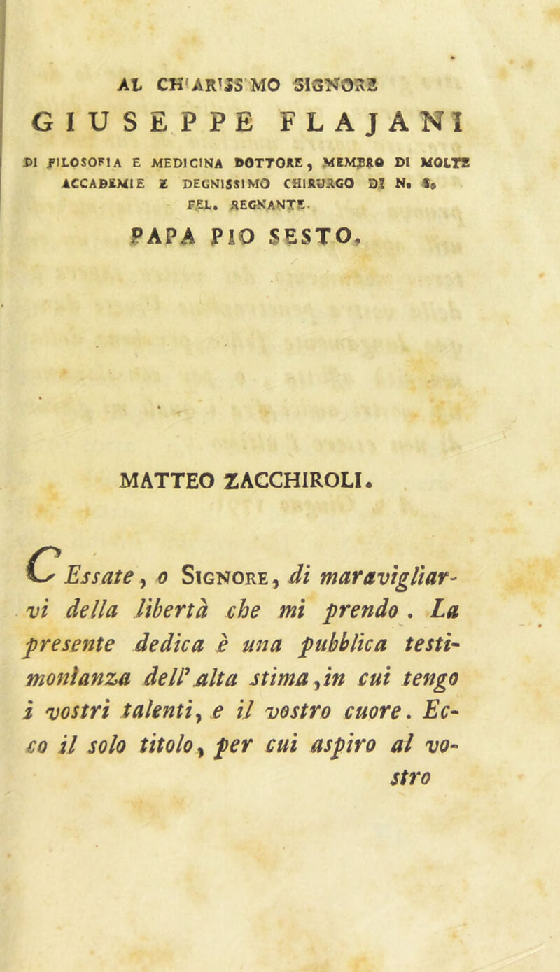 Al CHfARTJS MO 3ISNOR2 GIUSEPPE FLAJANI PI J'ILOSOFIA E MEDICINA DOTTORE, MEMBRO DI MOL7T ACCADEMIE Z DEGNISSIMO CHIRURGO DI Nt f» REGNANTE. PAPA PIO SESTO, MATTEO ZACCHIROLI. C Essate, c Signore, di maravigliar- vi della libertà che mi prendo . La presente dedica è una pubblica testi- monìanza dell'alta stima ^in cui tengo i vostri talenti y e il vostro cuore, Ec- co il solo titolo y per cui aspiro al vo- stro
