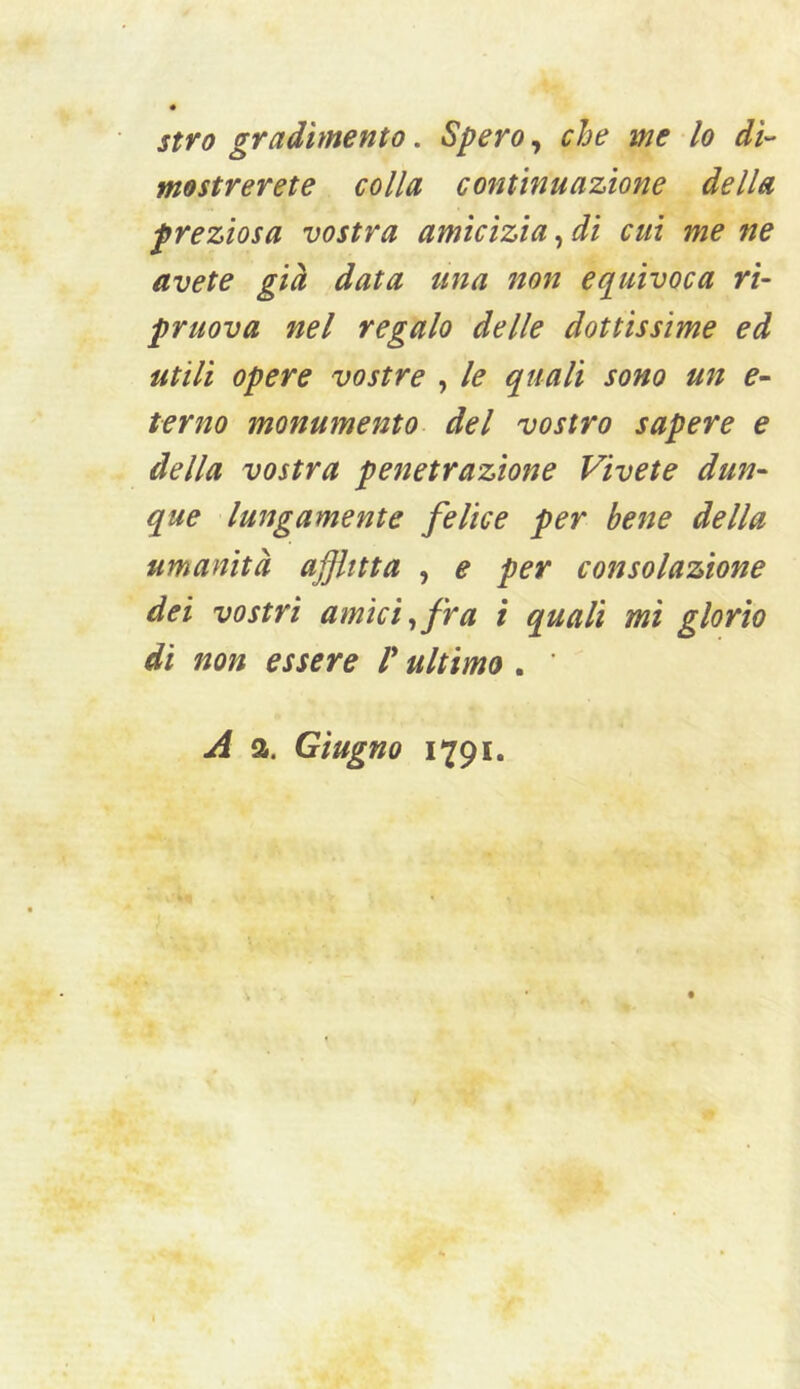 stro gradimento. Spero, che me lo di- mostrerete colla continuazione della preziosa vostra amicizia, di cui me ne avete già data una non eq^uivoca ri- pruova nel regalo delle dottissime ed utili opere vostre , le quali sono un e- terno monumento del vostro sapere e della vostra penetrazione Vivete dun- que lungamente felice per bene della umanità ajjlttta , e per consolazione dei vostri amici ^ fra t quali mi glorio dì non essere V ultimo . ’ A a. Giugno 1791.