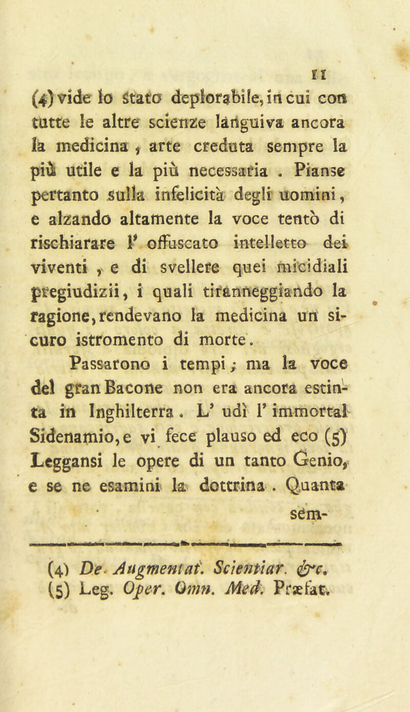 (4) vide io Stato deplorabile, iti cui coti tutte le altre scienze languiva ancora la medicina ^ arte creduta sempre la più utile e la più necessaria . Pianse pertanto .sulla infelicità degli uomini, e alzando altamente la voce tentò di rischiarare P offuscato intelletto dei viventi , e di svellere quei micidiali pregiudizi!, i quali tiranneggiando la ragione, rendevano la medicina un si- curo istromento di morte. Passarono i tempi ; ma la voce del gran Bacone non era ancora estin- ta in Inghilterra . L* udì V immortaf Sidenamio,e vi fece plauso ed eco (5) Leggansi le opere di un tanto Genio, e se ne esamini la dottrina . Quanta sem- (4) De. Atigmentaù Scientiar. (5) l-cg. O^er, Qmn. Aied. Prsefat.