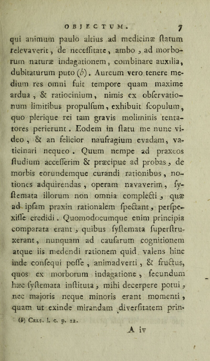 qui aninmni paulo altius ad medicina flatum relevaverit, de neceffitatc, ambo j, ad morbo- rum naturae indagationem, combinare auxilia» dubitaturum puto (3). Aureum vero tenere me- dium res omni fuit tempore quam maxime ardua , & ratiocinium, nimis ex obfervatio- nuni limitibus propulfum, exhibuit fcopulum, quo plerique rei tam gravis moliminis tenta- tores perierunt. Eodem in flatu me nunc vi- deo , & an felicior naufragium evadam, va- ticinari nequeo . Quum nempe ad praxeos fludium acceflerim & prscipue ad probas^ de morbis corundemque curandi rationibus , no- tiones adquirendas , operam navaverim, fy- flemata illorum non omnia complefti ^ quse ad ipfam praxin rationalem fpeftant-, perfpe- xiffe credidi. Quomodocumque enim principia comparata erant ^ quibus fyftemata fupcrflru- xerant, nunquam ad caufarum cognitionem atque iis medendi rationem quid valens hinc inde confequi pofTe , animadverti , & frucfiis, quos ex morborum indagatione , fecundum hxc lydemata inflituta,, mihi decerpere potui ^ nec majoris neque minoris eram momenti» quam ut exinde mirandam diverfitatem prin* (>) Ckls. i. c. p, 3:2, A iv r