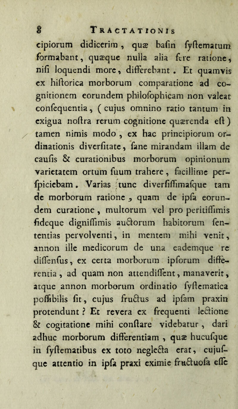 cipiorum didicerim , quse bafin fyftcmatum formabant, quaque nulla alia fere ratione, nifi loquendi more, differebant • Et quamvis ex hiftorica morborum comparatione ad co- gnitionem eorundem philofophicam non valeat confequentia, ( cujus omnino ratio tantum in exigua noflra rerum cognitione querenda eft) tamen nimis modo , ex hac principiorum or- dinationis diverfitatc, fane mirandam illam de caufis & curationibus morborum opinionum varietatem ortum fuum trahere, facillime per- fpiciebam. Varias ; tunc diverfiffimafque tam de morborum ratione j, quam de ipfa eorun- dem curatione , multorum vel pro peritiffimis fideque digniffimis auSorum habitorum fen- tentias pervolventi, in mentem mihi venit, annon ille medicorum de una eademque rc diffenfus, ex certa morborum ipforum diffe- rentia, ad quam non attendilfcnt, manaverit, atque ^annon morborum ordinatio fyftcmatica poffibilis fit, cujus fruflus ad ipfam praxin protendunt ? Et revera ex frequenti leSione & cogitatione mihi conflare videbatur, dari adhuc morborum differentiam , quae hucufquc in fyflcmatibus ex toto negleSa erat, cujuC- que attentio in ipfa praxi eximie fruftuofa efle