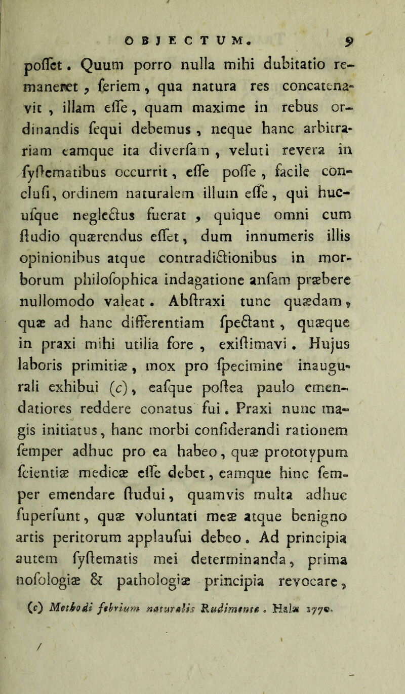 pofTct. Quum porro nulla mihi dubitatio re- manenet feriem, qua natura res concatena- vit , illam effe, quam maxime in rebus or- dinandis fequi debemus , neque hanc arbitra- riam tamque ita diverfa n , veluti revera in fyf^cmatibus occurrit, clTe poffe , facile con- clufi, ordinem naturalem illum efTe, qui huc- ufque neglcSus fuerat , quique omni cum ftudio quaerendus effet, dum innumeris illis opinionibus atque contradiQionibus in mor- borum philofophica indagatione anfam praebere nullomodo valeat . Abftraxi tunc qujedam ^ qux ad hanc differentiam fpeSant, quseque in praxi mihi utilia fore , exiftimavi . Hujus laboris primitiae, mox pro fpecimine inaugu- rali exhibui (c), cafque poftea paulo emen- datiores reddere conatus fui. Praxi nunc ma» gis initiatus, hanc morbi conliderandi rationem femper adhuc pro ea habeo, quae prototypum fcientis medicae effe debet, eamque hinc fem- per emendare ftudui, quamvis multa adhuc fuperfunt, quae voluntati meae atque benigno artis peritorum applaufui debeo. Ad principia autem fyftematis mei determinanda, prima nofoiogiae & pathologiae principia revocare, (c) Methodi febrium natuTAlis Rudimenffi <, Halai 377©> /