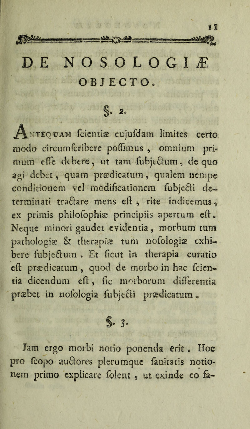 DE NOSOLOGIiE OBJECTO. §. 2. ,A.ntequam fcicntiae cujufdam limites certo modo circumfcribere poffimus , omnium pri- mum efle dtberc, ut tam fubjcQum, de quo agi debet, quam praBdicatum, qualem nempe conditionem vel modificationem fubjeSi de- terminati traftare mens cfl: , rite indicemus ^ cx primis philofophis principiis apertum eft • Neque minori gaudet evidentia, morbum tum pathologice & therapiae tum nofologiae exhi- bere fubjeftum . Et ficut in therapia curatio efl: prsedicatum , quod de morbo in hac feien- tia dicendum ell:, fic morborum difFerentia praebet in nofologia fubjefti pr^dicatum * S* 3» Jam ergo morbi notio ponenda erit. Hoc pro fcopo auftores plerumque fanitatis notio- nem primo explicare folent , ut exinde co fa«