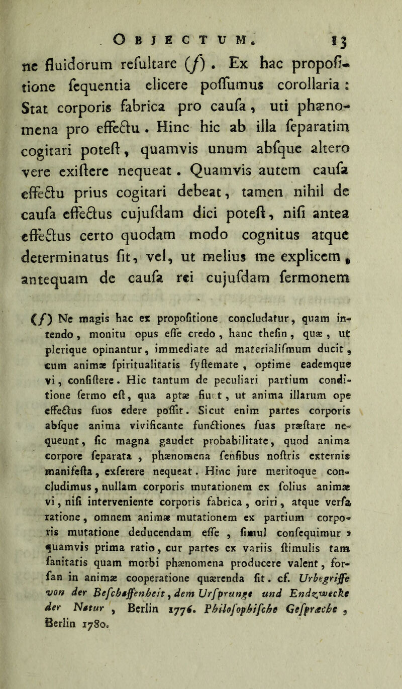 nc fluidorum refultare (/) . Ex hac propofl- tione fcquentia elicere poflumus corollaria: Stat corporis fabrica pro caufa, uti phaeno- mena pro effeftu . Hinc hic ab illa feparatim cogitari poteft, quamvis unum abfquc altero vere exiftere nequeat. Quamvis autem caufa effedu prius cogitari debeat, tamen nihil de caufa cflTeftus cujufdam dici poteft, nifi antea cfieSus certo quodam modo cognitus atque determinatus fit, vcl, ut melius me explicem * antequam de caufa rei cujufdam fermonem (/) Ne magis hac ex propofitlone concludatur, quam in- tendo , monitu opus efTe credo , hanc thefin, quse , ut plerique opinantur, immediate ad materiaJirmum ducit, cum animae fpiritualitatis fyftemate , optime eademque vi, confidere. Hic tantum de peculiari partium condi- tione fermo eft, qua aptae fiur t, ut anima illarum ope €ffe6lus fuos edere poflit. Sicut enim partes corporis abfque anima vivificante funftiones fuas praedare ne- queunt, fic magna gaudet probabilitate, quod anima corpore feparata , phaenomena fenfibus nodris externis manifeda, exferere nequeat. Hinc jure meritoque con- cludimus , nullam corporis mutationem ex folius animae vi, nifi interveniente corporis fabrica , oriri, atque verfa ratione, omnem animae mutationem ex partium corpo- ris mutatione deducendam ede , fimul confequimur > quamvis prima ratio, cur partes ex variis dimulis tana fanitatis quam morbi phaenomena producere valent, for- fan in animae cooperatione quaerenda fit. cf. Urhtgriffe von der Befcbsffenheit ^ dem Vrfprunge und EndzTsuecke der Natur , Bcrlin 177^. Bhilejopbifcbs Gefpracbe , Bcrlin 1780.