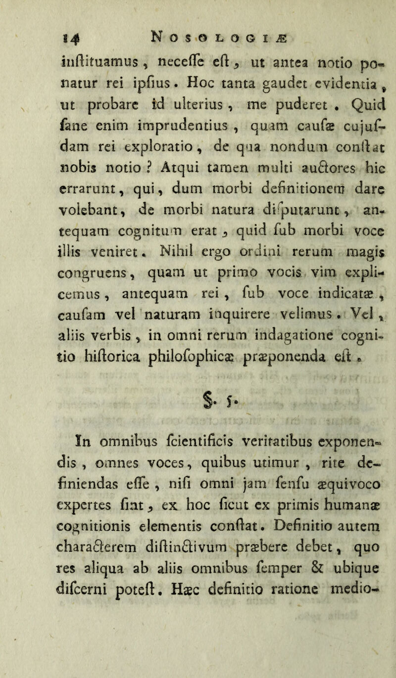 inftituamus , necefle t(i y ut antea notio po- natur rei ipfius. Hoc tanta gaudet evidentia ^ ut probare id ulterius , me puderet . Quid fane enim imprudentius , quam caufe cujuf- dam rei exploratio, de qua nondmi condat nobis notio ? Atqui tamen multi auQores hic errarunt, qui, dum morbi definitionem dare volebant, dc morbi natura disputarunt, an- tequam cognitum erat j quid fub morbi voce illis veniret. Nihil ergo ordini rerum magis congruens, quam ut primo vocis vim expli- cemus , antequam rei , fub voce indicatas , caufam vel naturam inquirere velimus • Vcl , aliis verbis , in omni rerum indagatione cogni- tio hiftorica philofophicse proponenda eit» In omnibus fcientificis veritatibus exponen» dis , omnes voces, quibus utimur , rite de- finiendas efle , nifi omni jam fenfu oquivoco expertes fint ex hoc ficut ex primis humanae cognitionis elementis condat. Definitio autem charaSerem didindivum proberc debet, quo res aliqua ab aliis omnibus femper & ubique difeerni poteft. Hoc definitio ratione medio-