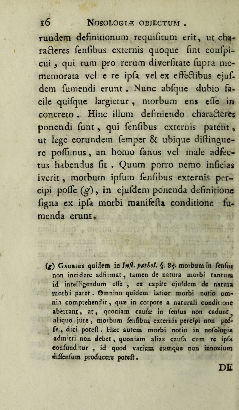 rundem definitionum requifitum erit, ut cha- raftcres fenfibus externis quoque fint confpi- cui ^ qui tum pro rerum diverfitate fupra me- memorata vel c re ipfa vel ex efteflibus ejuf- dem futnendi erunt . Nunc abfquc dubio fa- cile quifquc largietur , morbum enf effe in concreto . Hinc iilum definiendo charafteres ponendi funt, qui fenfibus externis patent, ut lege eorundem femper & ubique diftingue- re poffimus, an homo fanus vel male adfec- tus habendus fit . Quum porro nemo inficias iverit , morbum ipfum fenfibus externis per- cipi pofle (g) , in ejufdcm ponenda definitione figna ex ipfa morbi manifefta conditione fu- menda erunt© (l) Gaobius quidem in Jrtff. §. 8^. morbum in fenfus non incidere adfirmat, tamen de natura morbi tantum id intcIUgendum efTe , ex capite ejufdem de natura morbi patet. Omnino quidem latior morbi notio om- nia comprehendit, quae in corpore a naturali conditione aberrant, at, quoniam caufae in fanfus non cadunt ^ aliquo jure, morbum fenfibus* externis percipi non pof- fe , dici poteft. Hac autem morbi notio in nofologia adm’tti non debet, quoniam alias caufa cum re ipfa confunditur , id quod varium cumque non innoxium difTenfum producere potefl. DE