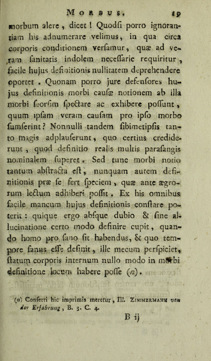 Morbvs* ip morbum alere , dicet l Quodfi porro ignoraa- tiam h^s adaumerarc velimus^ in qua circa corporis conditionem verfamur, quae ad vc*. ^ram fanitatis indolem neceflarie requiritur , facile hujus dehaitionis nullicatem deprehendere ©portet . Quonam porro jure defenfores hu- jus definitionis morbi caufe notionem ab illa morbi fjorfim fpeQare ac exhibere poflunt * quum ipfam veram caufam pro ipfo morbo fumferint? Nonnulli tandem fibimetipfis tan- to tnagis adplaufcrunt ^ quo certius credide- runt , quod definitio realis multis parafangis nominalem fuperet» Sed tunc morbi nodo tantum abftraSa c{i\ nunquam aurem defi« nitionis pr$ fe fert ^cckm > quse ante agro- rum leSum adhiberi poflit • Ex his omnibus, facile mancum hujus definitionis conflare po- terit : quique ergo abfque dubio & fine aU lucinatione certo modo definire cupit ^ quan- do homo pro fano fit habendus, & quo tem- pore fanus eife definit, ille mecum perfpiclet, ftatuip corporis internum nullo modo in mlftbi definitione locum habere poffe («)• (n) Conferri hic imprimis meretur, IIl. Ximmermastb* vsf» dgf Erjahrung-i B. 3. C. 4.