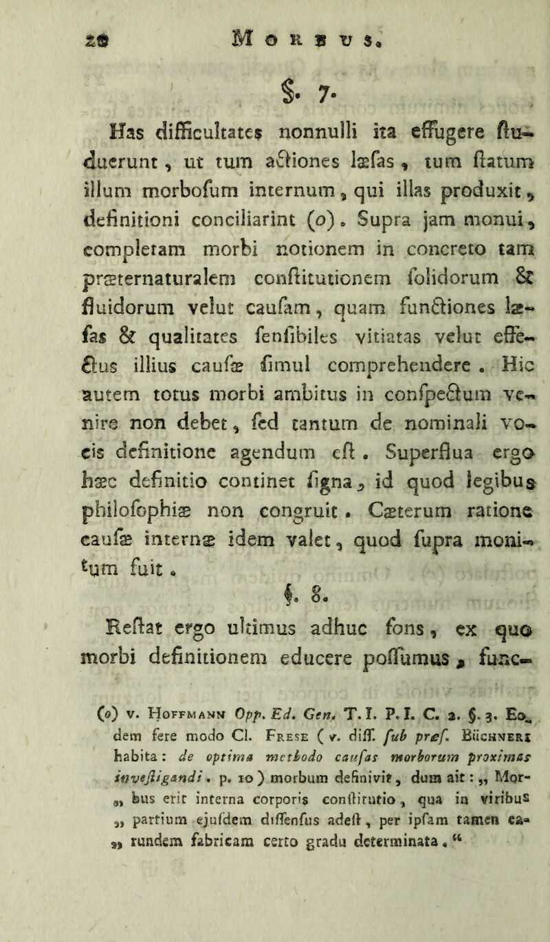 S- 7- Has difficultates nonnulli ita effugere flu- ducrunt, ut tum aftiones Isfas , tum flatum illum morbofum internum ^ qui illas produxit ^ definitioni conciiiarint (o), Supra jam monui ^ compleram morbi notionem in concreto tam prsternatnralem conftitutionem fblidorum & fluidorum vclut caufam, quam funfliones la;-» fas & qualitates fenfibiles vitiatas velut effe- £i:us illius caufe fimul comprehendere . Hic autem totus morbi ambitus in confpeftum yc-« nirvC non debet ^ fcd tantum de nominali vo- cis definitione agendum efl • Superflua ergo haec definitio continet figna^ id quod legibua philofophis non congruit . Csterurn ratione caufe internas idem valet ^ quod fupra moni- tqm fuit i 8. Reflat ergo ultimus adhuc fons, cx quo morbi definitionem educere poflumus ^ fune-» (o) V. Hgffmann Opp.Ed, Gen» T. I. P. I. C. 2, §.3. Eo-„ dem fere modo Cl. Frese ( v. dilT. fuB pref. Buchmeri habita: de optima meti/odo caufas ntorbormn proximas Sifvejiigandi. p. 10 ) morbum definivi?, dum ait: „ Mpr- „ biis erit interna corporis conftitatio, qua in viribus ,, partium ejufdein diffeofiis adeft, per ipfam tamen ea=» rundem fabricam certo gradu determinata, ‘‘