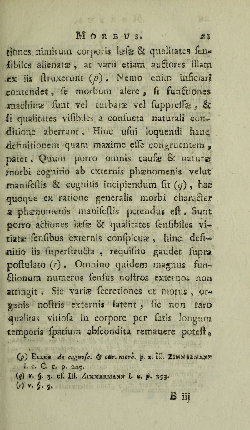 tioncs nimirum corporis Isfe & qualitates fen« fibiles alienatse , at varii etiam auflores illaai cx iis ftruxertint (p) . Nemo enim inficiari contendet, fe morbum alere, fi funftioncs jmachinse funt vel turbatae vei fupprelfe ^ & fi qualitates vifibiles a confueta naturali con- ditione aberrant o Hinc ufui loquendi hanc definitionem quam maxime efie congruentem , patet . Quum porro omnis caufe & natura jmorbi cognitio ab excernis ph^nomenis velut manifefiis & cognitis incipiendum fit (q) , hac quoque ex ratione generalis morbi charafter a phsnomenis manifefiis petendus eft« Sunt porro aSiones befe & qualitates fenfibiles vi- tiata fenfibus externis confpicuag , hinc defi- nitio iis fuper[lra£l:a , requifito gaudet fupra poftulato (/') . Omnino quidem magnus fim- flionum numerus fenfus noftros externos non attingit . Sic varis fccrctiones et motus ^ pr^ ganis noftris externis latent ^ fic non taro qualitas vitiofa in corpore per fatis longum temporis fpatium abfeondita remanere peteft^ Qp) ELLEJt de cognofe, & cHr» mork p. ». III. 1. c. C. c. p. 245. iq) V- §• 3* Cf. lii. ZlMMERMAN^ t 6. p. 233* (0 V* §• s*