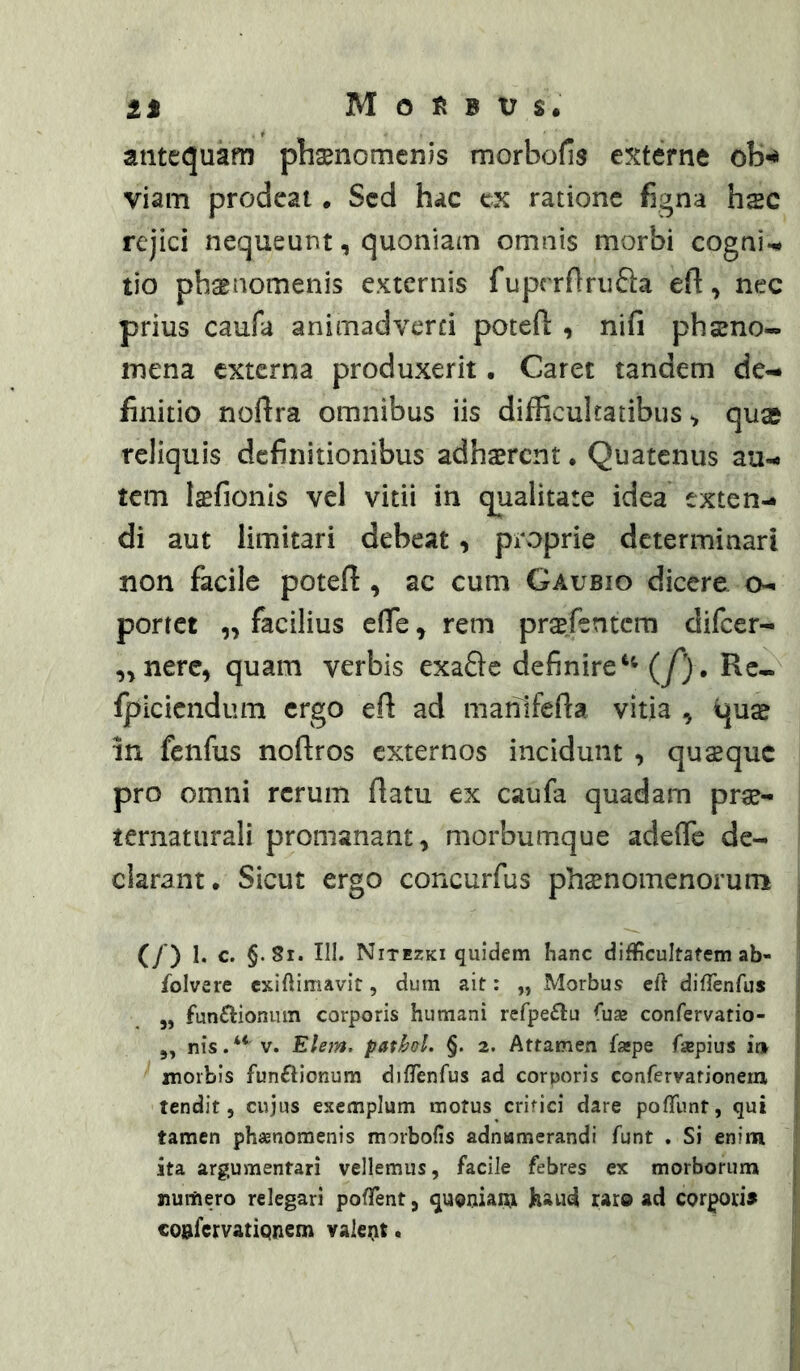 antequam phaenomenis morbofis externe ob^ viam prodeat • Sed hac ex ratione figna hsc rejici nequeunt, quoniam omnis morbi cogni-^ tio phaenomenis externis ruprrrtriida eft, nec prius caufa animadverti potefi: , nifi phaeno- mena externa produxerit. Caret tandem de- finitio noftra omnibus iis difficultatibus ^ qua reliquis definitionibus adhsrcnt • Quatenus au- tem l^fionis vel vitii in qualitate idea exten- di aut limitari debeat, proprie determinari non facile potefi , ac cum Gaubio dicere o- portet „ facilius efie, rem pra^fentem difeer- ,^nerc, quam verbis exaftc definire(f). Rc- fpiciendum ergo efi ad mahifefia vitia , quae in fenfus nofiros externos incidunt , quaeque pro omni rerum fiatu ex caufa quadam prae- ternaturali promanant, morbumque adefie de- clarant. Sicut ergo concurfus phaenomenorum (/) c. §-8i. III. Nitezki quidem hanc difficultatem ab- folvere exiftimavir, dum ait: „ Morbus eft diffenfus 5, fun£IionLun corporis humani refpe£lu (ux confervatio- 5, nis.‘* V. Elem. patbol. §. 2. Attamen fsepe fisepius ir» morbis funftionum difTenfus ad corporis confervationeru tendit, cujus exemplum motus crifici dare pofTunt, qui tamen phaenomenis morbofis adnamerandi funt . Si enim ita argumentari vellemus, facile febres ex morborum numero relegari pofTent, quoniam haud raro ad corpori» coafervationem valent.