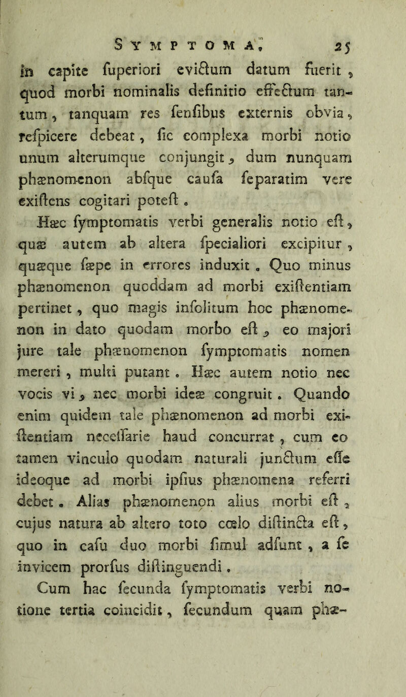 Symptoma^ 55 in capite fuperiori eviftum datum fuerit ^ quod morbi nominalis definitio cfFcftum tan- tum ^ tanquam res fenfibjus e^cternis obvia ^ rcfpicere debeat, fic complexa morbi notio unum alterumqiie conjungit ^ dum nunquam phsnomcnon abfque caufa feparatim vere exiftens cogitari poteft « Hsec fymptomatis verbi generalis notio quas autem ab altera fpecialiori excipitur , quasque faspe in errores induxit , Quo minus phsenomcnon queddam ad morbi exifientiam pertinet, quo magis infolitum hoc phaenome- non in dato quodam morbo eft ^ eo majori jure tale phaenomenon fymptomatis nomen mereri , multi putant. Haec autem notio nec vocis vi ^ nec morbi ides congruit. Quando enim quidem tale phasnomenon ad morbi exh fientiam necclfarie haud concurrat , cum eo tamen vinculo quodam naturali junSum cfie ideoque ad morbi ipfius phaenomena referri debet • Alias phaenomenon alius morbi efi: ^ cujus natura ab altero toto ccelo diftinfta efi, quo in cafu duo morbi fimul adfunt , a fc invicem prorfus diilinguendi • Cum hac fecunda fymptomatis verbi no- tione tertia coincidit, fecundum quam phe-