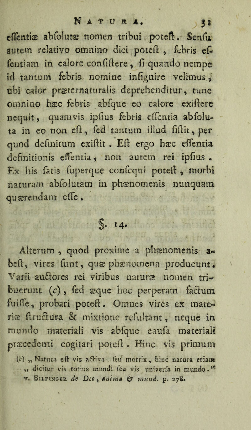 cficntiffi abfoluts nomen tribui poteft. Senfii autem relativo omnino dici poteft , febris e& fcntiam in calore confiftcre ^ fi quando nempe id tantum febris, nomine infignire velimus» nbi calor prstcrnaturalis deprehenditur, tune omnino h$c febris abfque eo calore exiftere nequit, quamvis ipfms febris eflentia abfolu- ta in eo non cfl:, fcd tantum illud fiftit, per quod definitum exiftit . Eft ergo hsec eflentia definitionis efientia, non autem rei ipfius • Ex his fatis fuperque confequi poteft , morbi naturam abfolutam in phaenomenis nunquam quaerendam efle. §• «4* Alterum , quod proxime a ph^nomenis a« befi, vires funt, qu^e phsenomena producunt. Varii auSores rei viribus naturs nomen trw bucrunt (c) , fed sque hoc perperam faftum fuifie, probari poteft • Omnes vires ex mate- riae ftruftura & mixtione refultant, neque in mundo materiali vis abfque caufa materiali prscedenti cogitari poteft . Hinc vis primum (c) 5, Nafura eft vis aftiva feu mofrix, hinc natura etiai» „ dicitur vis totius mundi feu vis univeifa in mundo. V.. ^iLFiNGER de a/i/ma & mund, p. 27S.