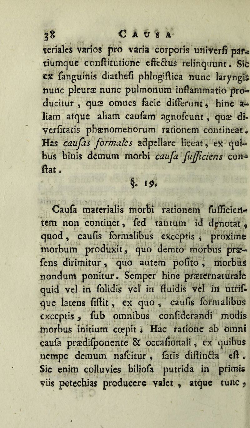 jS Causa teriales varios pro varia corporis univerfi paf^ tiumque conftitutione efteftus relinquunt. Sit t% fatiguinis diathefi phlogiftica nunc laryngi^ nunc pleuras nunc pulmonum inflammatio pro- ducitur , qu$ omnes facie diflerunt^ hinc a- liam atque aliam caufam agnofeunt, qua? di- verfitatis pbsnomenorum rationem contineat* Has caufas formales adpcllarc liceat, ex qui- bus binis demum morbi caufa fulciens con« ftat. Caufa materialis morbi rationem fufficieii-s tem non continet, fed tantum id dpnotat \ quod, caufis formalibus exceptis ^ proxime morbum produxit, quo demto morbus pras- fens dirimitur, quo autem pofito , morbus nondum ponitur . Sertiper hinc prsetcrnaturale quid vel in folidis vel in fluidis vel in utrif- que latens fiftit, cx quo , caufis formalibus exceptis > fub omnibus confiderandi modis morbus initium coepit i Hac ratione ab omni caufa praedllponente & occafiotiali ^ cx quibus nempe demum nafcitur i fatis diftinda eft . Sic enim colluvies biliofa putrida in primis viis petechias producere valet , atque tunc f