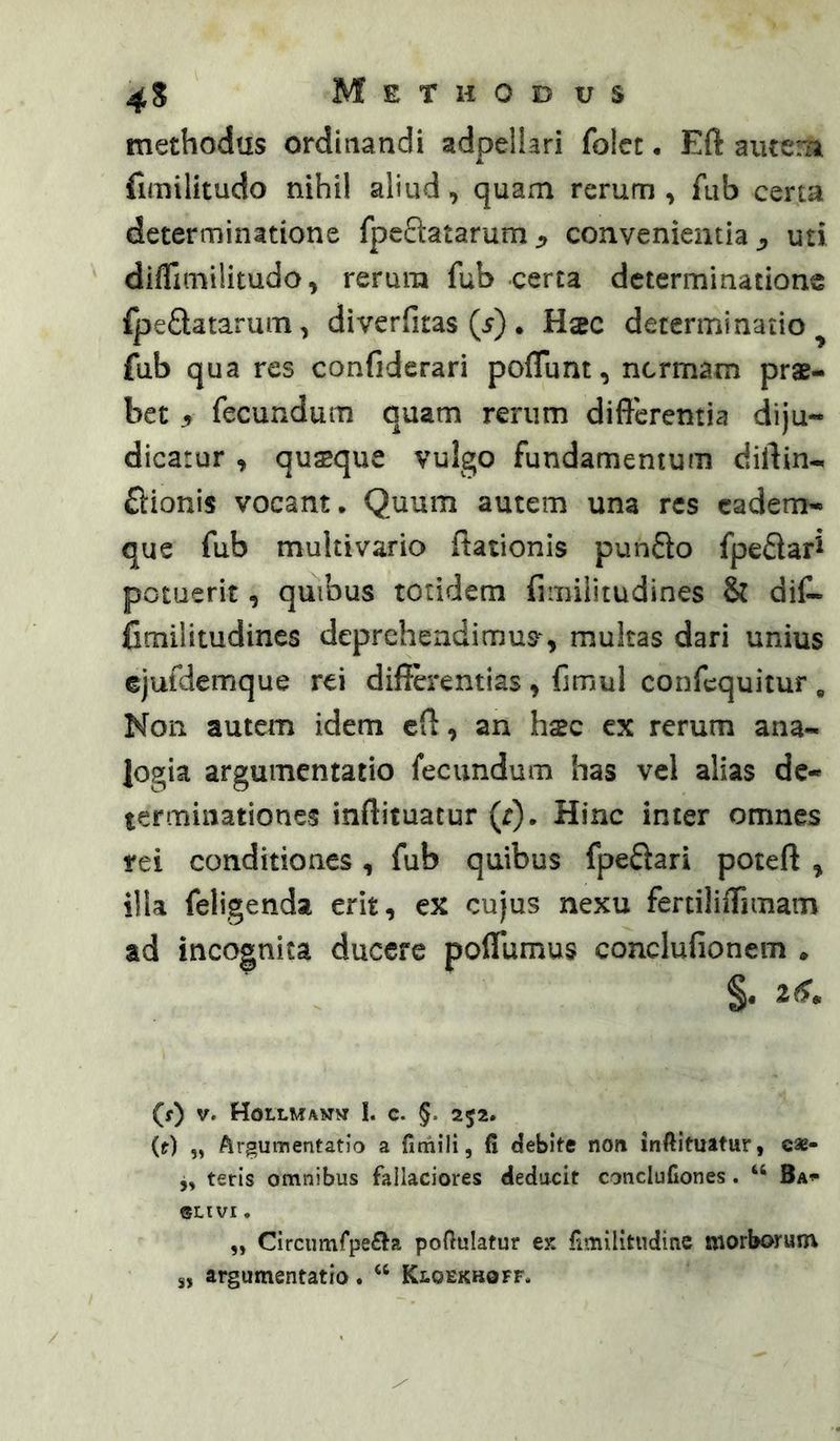 methodus ordinandi adpellari folcc • Eft aiuera fimilitudo nihil aliud, quam rerum , fub certa determinatione fpeftatarumconvenientiauti diflimilitudo ^ rerum fub certa determinatione ipeQatarum, diverfitas (5). Haec determinatio^ fub qua res confiderari poflunt, ncrmam prae- bet 5 fecundum quam rerum differentia diju- dicatur , qusque vulgo fundamentum diffin- flionis vocant. Quum autem una res cadem- que fub multivario ffationis punSo fpeflar^ potuerit, quibus totidem fimilitudines & diC- Cmilitudines deprehendimus^, multas dari unius ejufdemque rei differentias , ffmul confcquicur , Non autem idem cff, an hsc ex rerum ana- logia argumentatio fecundum has vel alias de- terminationes inftituatur (r). Hinc inter omnes rei conditiones, fub quibus fpeftari poteft , illa feligenda erit, ex cujus nexu fertiliffimam ad incognita ducere poffumus conclufionem . §• 2^* (f) V. Hoilmamm i. c. §. 252. (t) „ Argumentatio a firriili, fi debite non inftituatur, c*- j, teris omnibus fallaciores deducit conclufiones. “ Ba^ ©LIVI. ,, Circumfpe£i^a poftulatur ex fimilitudine morborum s, argumentatio. “ Kloekboff.