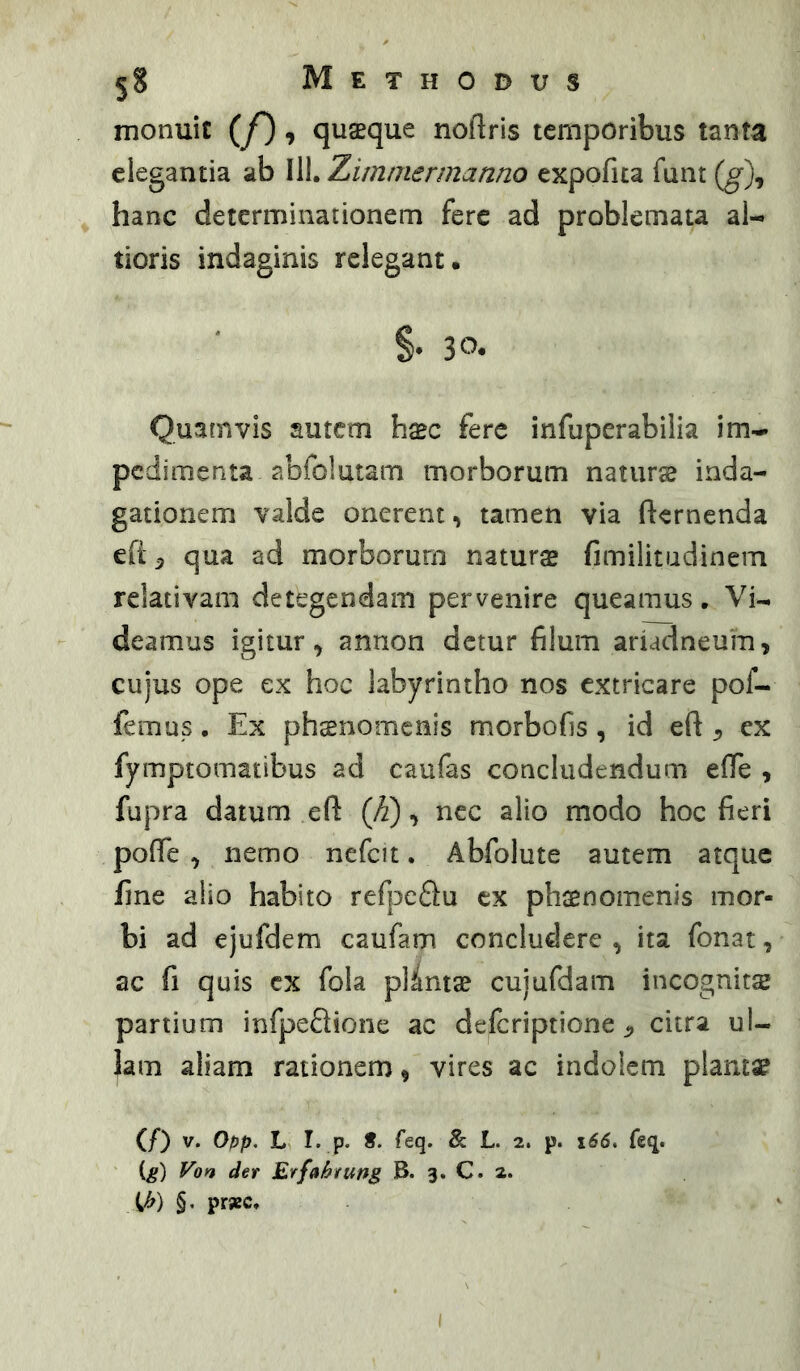 monuit {f), quaeque noftris temporibus tanta elegantia ab 111. Zimmermanno expofua funt {g\ hanc determinationem fere ad problemata al- tioris indaginis relegant. §. 30. Quamvis autem hxc fere infuperabilia im^ pedimenta abfolutam morborum naturse inda- gationem valde onerent, tamen via fternenda efi^ qua ad morborum naturas fimilitudinem relativam detegendam pervenire queamus. Vi- deamus igitur, annon detur filum ariadneuin, cujus ope ex hoc labyrintho nos extricare pof- femus. Ex phsnomenis morbofis, id eft , ex fymptomatibus ad caufas concludendum elTe , fupra datum eft (/i), nec alio modo hoc fieri poffe , nemo nefcit. Abfolute autem atque fine alio habito refpe£lu ex phsenomenis mor- bi ad ejufdem caufam concludere , ita fonat, ac fi quis cx fola plumas cujufdam incognits partium infpeflione ac deferiptione ^ citra ul- lam aliam rationem, vires ac indolem plams? (/) V. Opp. I. P« & L. 2. p. 166, feq. (g) Von der Erfabrung B. 3. C. 2. Vf) §• prsec.