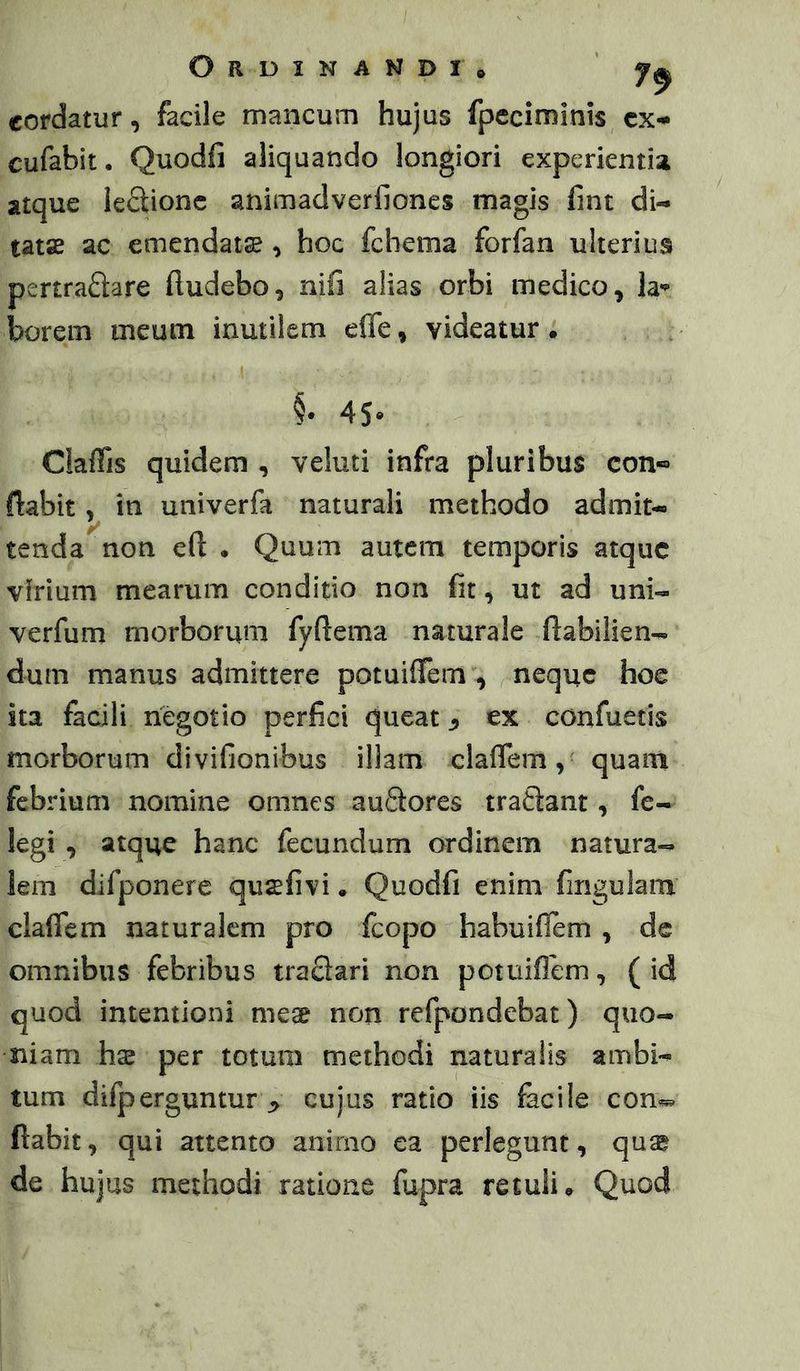 Ordinandi* ' 7^ cordatur, facile mancum hujus fpeciminis cx- cufabit. Quodfi aliquando longiori experientia atque leQionc animadverfioncs magis fmt di- tatae ac emendats ^ hoc fchema forfan ulterius pertraftare ftudebo, nifi alias orbi medico, la*^ borem meum inutilem effe, videatur. §• 45- ClafTis quidem , veluti infra pluribus con-*» ftabit, in univerfa naturali methodo admit- y tenda non cft . Quum autem temporis atque virium mearum conditio non fit, ut ad uni- verfum morborum fyftema naturale ftabilien- dum manus admittere potuiflTem , neque hoe ita facili negotio perfici queat ^ ex confuetis morborum divifionibus illam clafTem, quam febrium nomine omnes auSores trafiant, fe- legi , atque hanc fecundum ordinem natura-» lem difponere qusefivi. Quodfi enim fmgulam claflem naturalem pro fcopo habuiflem , de omnibus febribus traflari non potuiflem, (id quod intentioni me$ non refpondebat) quo- niam hx per totum methodi naturalis ambi- tum difperguntur ^ cujus ratio iis facile con«. fiabit, qui attento animo ea perlegunt, quag de hujus methodi ratione fupra retuli* Quod