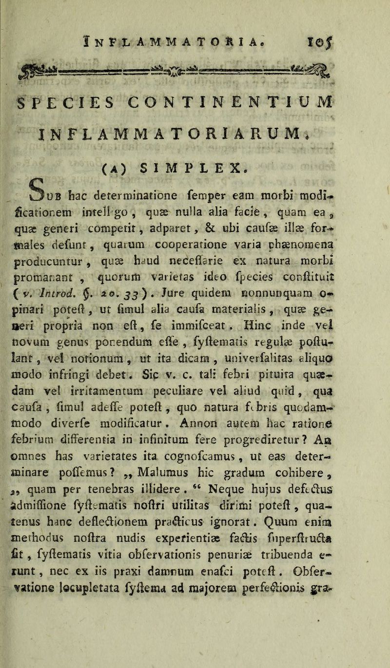SPECIES CONTINENTIUM INFLAMMATORIARUM. (A) SIMPLEX, Sub hac determinatione femper eam morbi modi- Meationem intell go , quae nulla alia facie , quam ea ^ quae generi competit, adparet, & ubi caufae illae for-* males defunr, quaium cooperatione varia phaenomena producuntur, quae heiud neceffarie ex natura morbi promanant , quorum varietas ideo fpecies conftituit { V. Introd, §. ^^>33)* fute quidem nonnunquam o- pinari poteft, ut fimul alia caufa materialis, quae ge- aeri propria non eft, fe immifeeat. Hinc inde vel novum genus ponendum effe , fyftematis regulae poftu- lant, vel notionum , ut ita dicam , univerfalitas eliquo modo infringi debet. Sic v. c. tal: febri pituita quae- dam vel irritamentum peculiare vel aliud quid, qua caufa, fimul adeffe poteft , quo natura fibris quodam- modo diverfe modificatur. Annon autem hac ratione febrium differentia in infinitum fere progrediretur ? Aa omnes has varietates ita cognofeamus, ut eas deter- minare polTemus ? „ Malumus hic gradum cohibere, 5, quam per tenebras illidere . Neque hujus deftdus admiffione fyifemaitis noftfi utilitas dirimi poteft, qua- tenus hanc defleiftionem pra^icus ignorat. Quum enim methodus noftra nudis experienti» fa(ftis fnperftruiftii fit, fyftematis vitia obfervationis penuriae tribuenda e* runt, nec ex iis praxi damnum enafei poteft. Obfer- vatione locupletata fyftema ad majorem perfectionis gra«