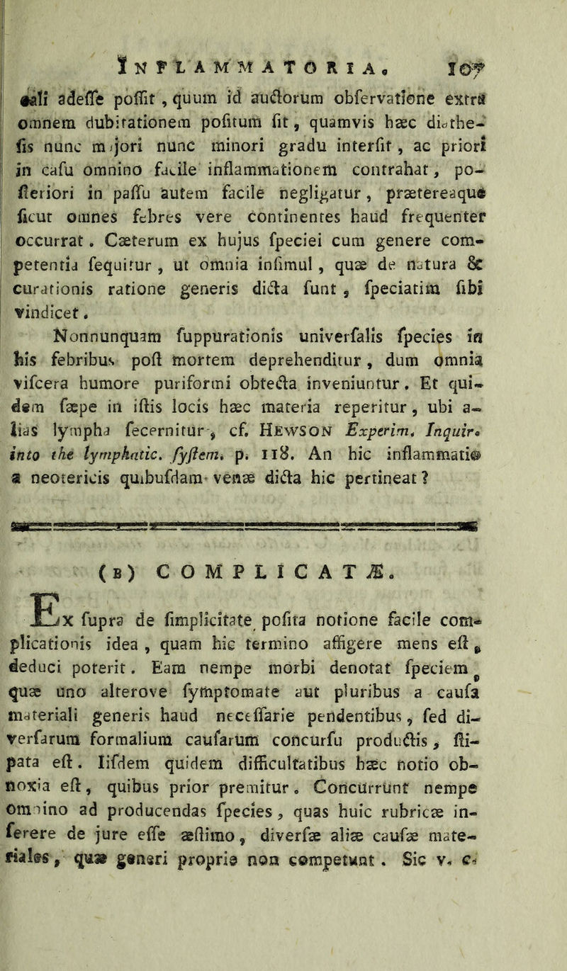 j Jnfiammatoria. lo-f «d!i adefle poffit, quum id audorum obfervatlene extra omnem dubitationem pofitum fit, quamvis haec dic^the- I fis nunc mqori nunc minori gradu interfit, ac priori 1 in cafu omnino facile inflammationem contrahat, po- fleriori in palfu autem facile negligatur, prastereaqud ficut omnes febres vere continentes haud frequenter occurrat. Caeterum ex hujus fpeciei cura genere com- petenda fequirur , ut omnia infimul, quae de natura Sc curationis ratione generis dida funt , fpeciatim fibi i vindicet. Nonnunquam fuppurationis univerfalis fpecies ia his febribus pofl mortem deprehenditur, dum omnia vifcera humore puriformi obteda inveniuntur, Et qui- dem faepe in iftis locis haec materia reperitur, ubi a- iias lympha fecernitur-, cf, HjewSON Expcrim, Inquir» ineo the lympkntic. fyftemi p* Il8, An hic inflammati® a neotericis quibufdara- venae dida hic pertineat ? (b) complicat.®. Eax fupra de fimplicitate pofita notione facile com- plicationis idea , quam hic termino affigere mens eft ^ deduci poterit. Eam nempe morbi denotat fpeciem ^ quae uno alterove fymptomate aut pluribus a caufa materiali generis haud necelfarie pendentibus, fed di- verfarum formalium caufarum concurfu produdis > fli- pata eft. lifdem quidem difficultatibus bsec notio ob- noxia efl:, quibus prior premitur. Concurrunt nempe Omnino ad producendas fpecies, quas huic rubricae in- ferere de jure effie seflirao, diverfse alise caufse mate- riales, qu» generi proprie non competent. Sic v* c-