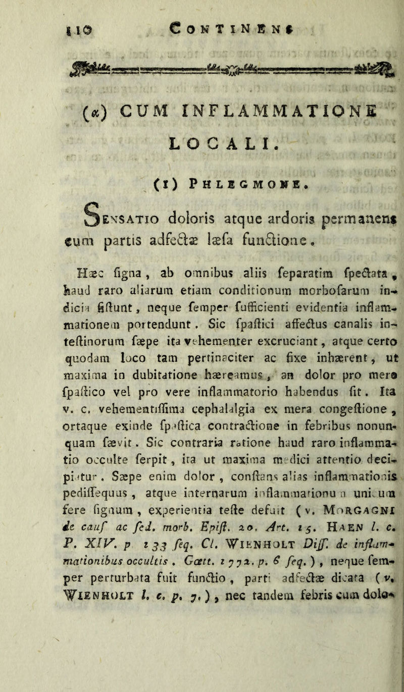 {cc) CUM INFLAMMATIONE LOCALI. (I) Phlegmowe. SE^’SATIO doloris atque ardoris permanent cum partis adfeftas Isfa fmidioae. Haec figna, ab omnibus aliis feparatim fpedata, baud raro aliarum etiam conditionum morbofarum in- dicia fiftunt, neque femper fufficienti evidentia inflam- mationem portendunt. Sic fpaflici affedlus canalis in- teflinorum faepe ita vehementer excruciant, atque certo quodam loco tam pertinaciter ac 6xe inhaerent, ut maxima in dubitatione haereamus j an dolor pro mer® fpaflico vel pro vere inflammatorio habendus fit. Ita V. c. vehementiflima cephalalgia ex mera congeflione , ortaque exinde fp *ftica contradione in febribus nonun* quam faevit. Sic contraria ratione haud raro inflamma- tio occulte ferpit, ira ut maxima m dici attentio deci- piatur . Saepe enim dolor , conflans alias inflammationis pedisequus, atque internarum iiifla.nmafionu u uni, um fere figaum , experientia tefte defu.t ( v. Morgagni de cauf ac fcJ, morb, Epiji, ao, Art, 15. Haen Z. c. P. XIV. p t feq. Cl, VJ^IENHOLT DiJT. de influi* manonibus occultis . Gcttt. z ypx. p. € feq, ) , neque fem- per perturbata fuit funflio , parti adfedae dicata (v, WXENHOLT l, e, p. 7,), nec tandem febris cum dolo-%