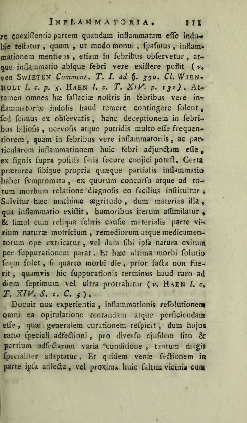 fc Coexi^lentia partem quandam inflammatam eflfe indu-* teftatur, quum , ut modo monui , fpafmus , inflam- mationem mentiens , etiam in febribus obfervetur, at- que inflammatio abfque febri vere exiftere poflit (v* vm SwiETEN Camnirnt, T, L ad J70. C/, WiEN- JIOLT l, c. p, 5. Haen /. c, T, XiV, p, » At- tamen omnes ha; fallaciae noftris in febribus vere in- flammatoriae indolis haud temere contingere folent, fed fcimus ex obfervatis , hanc deceptionem in febri- bus biliofis , nervofls atque putridis multo efle frequen- tiorem, quam in febribus vere inflammatoriis, ac par* ticularem inflammationem huic febri adjunctam efle, cx fignis fuprt pofitis fatis fecure conjici poteft. Certa praeterea fibique propria quaeque partialis inflammatio habet fymptomata , ex quorum concurfu atque ad to- tum morbum relatione diagnofis eo facilius inftituitur * Solvitur haec machinae aegritudo , dum materies illa , qua inflammatio exiftit, humoribus iterum aflimilatur , & fimul cum reliqua febris caufae materialis parte vi- rium naturae motricium , remediorum atque medicamen- torum ope fcxtiicatur, vel dum fibi ipfa natura exifuni per fuppurationem parat. Et haec ultima morbi folutio fequi folet, fi quarto morbi die, prior fadla non fue- rit , quamvis hic fuppurationis termin^?is haud raro ad diem feptimum vel ultra protrahitur (v, Haen /. Ct, T. XIV. S. t. C. s)^ Docuit nos experientia , inflammationis refolutioner* omni ea opitulatione tentandam atque perficiendam efle, quae generalem curationem refpicit, dum hujus ratio fpeciali adfedlioni, pro diverfo ejufdem fitu & partium adfedarum varia conditione , tantum m-gis fpecialiter adaptatur, Er quidem vense Adlionem m parte ipfa adfei^a, vel proxima huic faitim vicinia cum