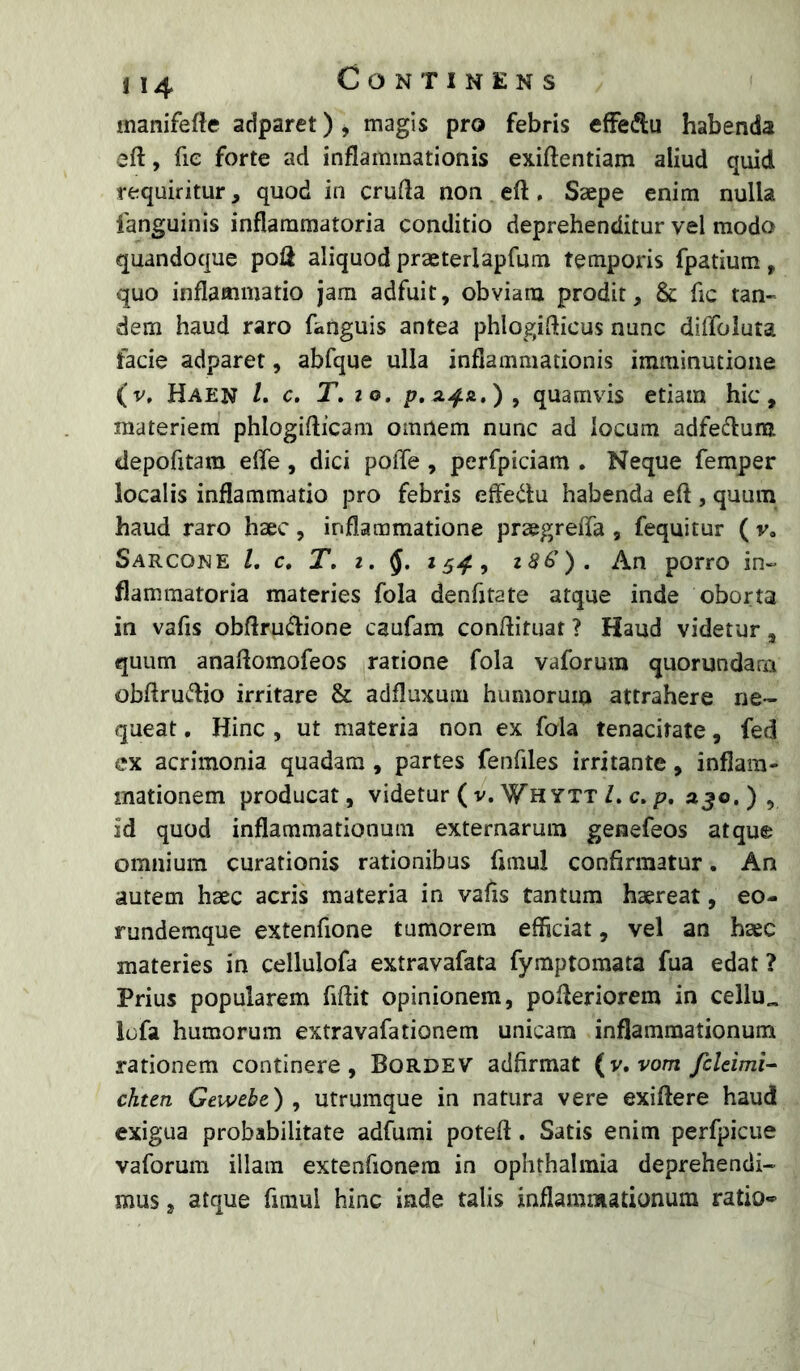 manifefte adparet) ^ magis pro febris efFedu habenda eft, fie forte ad inflammationis exiftentiam aliud quid requiritur, quod in crufla non eft. Saepe enim nulla fanguinis inflammatoria conditio deprehenditur vel modo quandoque poli aliquod praeterlapfum tempoids fpatium, quo inflammatio jam adfuit, obviam prodit, & fic tan- dem haud raro fanguis antea phlogiflicus nunc diffoluta facie adparet, abfque ulla inflammationis imminutione (v, Haen /. c. T.to, quamvis etiam hic, materiem phlogiflicam omnem nunc ad locum adfetflum depofitara efle , dici pofle , perfpiciam . Neque femper localis inflammatio pro febris effe(^i:u habenda eft , quum haud raro haec, inflammatione praegrefta , fequitur ( v« Sarcone L c, T, z. z86). An porro in- flammatoria materies fola denfjtate atque inde oborta in vafis obftru(ftione caufam conftituat ? Haud videtur, quum anaftomofeos ratione fola vaforum quorundarn obftru(ftio irritare & adfluxum humorum attrahere ne- queat , Hinc , ut materia non ex fola tenacitate, fed ex acrimonia quadam , partes fenfiles irritante, inflam- mationem producat, videtur ( v. Whytt Z. c. p. ajo.), id quod inflammationum externarum genefeos atque omnium curationis rationibus fimul confirmatur. An autem haec acris materia in vafts tantum haereat, eo- rundemque extenfione tumorem efficiat, vel an haec materies in cellulofa extravafata fymptomata fua edat ? Prius popularem fiftit opinionem, pofteriorem in cellu„ lofa humorum extravafationem unicam inflammationum rationem continere, Bordev adfirmat (v. vom fcldmi^ chttn Gewebe) , utrumque in natura vere exiftere haud exigua probabilitate adfumi poteft. Satis enim perfpicue vaforum illam extenfionera in ophrhalinia deprehendi- mus , atque ftmui hinc inde talis inflammationum ratio»^