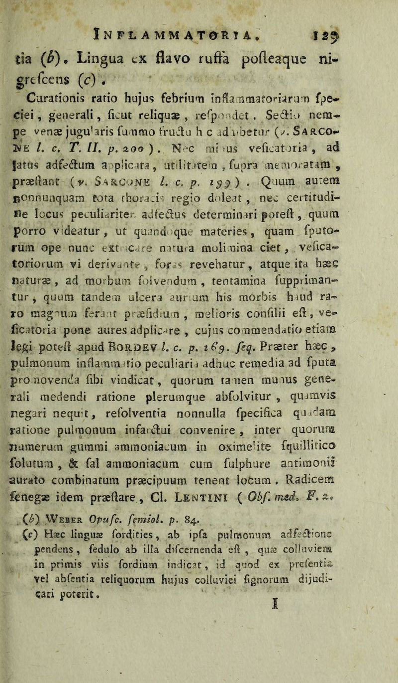 Inflammat en TA* tia (^). Lingua tx flavo ruftk poflcaque ni- Carationis ratio hujus febriu'Ti infla tifnafot-uru n fpe^ ciei, generali, ficut reliquae , respondet . SeClia nem- pe venae juguhris fuaimo fruilu h c ad i>betur (/. Sarco- N£ /. c, T. 11. p. zoo ). N-c mi fus veficatoria , ad jatus adfe<^lum a plicara, utilit irein , fupra meinoratam , praedant (v. Sarconb l. c. p. 1$:^) . Quum aurem nonnunquam fota fhora.i^; regio deleat , nec certitudi- ne locus peculidriten adfedus determinari poteft, quum porro videatur, ut quand que materies, quam fputo- rum ope nunc ext x. re nam-a molinina ciet, vefica- torioium vi derivante., for s revehatur, atque ita hxc naturae, ad morbum fr)ivendum , tentamina ruppriman- tur ^ quum tandem ulcera aiir am his morbis haud ra- ro ferant praefidiu n, melioris confilii ed, ve- ficatoria pone aures adplic-^re , cujus commendatio etiam legi poted ^pud Bordev l. c. p. 265. feq. Praeter h^c , pulmonum inflamm'fio peculiarii adhuc remedia ad fputa promovenda fibi vindicat, quorum tamen muaus gene- rali medendi ratione plerumque abfolvitur , quamvis negari nequ-t, refolventia nonnulla fpecifica quidara ratione pulmonum infaidui convenire , inter quorufE numerum gumini ammoniacum in oximelite fciuillitico folutuai , & fal ammoniacum curn fulphure antimonii aurato combinatum praecipuum tenent loCum . Radicem fcnegse idem praeftare , Cl. Lentini {Obf.mtd, F, Qh') Weber Opufc. femiol. p. 84. (c) Hasc linguas fordities, ab ipfa pulnscnum adfcctions pendens , fedulo ab illa difcernenda eft , qu?a colluviena in primis viis fordium indicat, id quod ex prefentis. vel abfsntia reliquorum hujus colluviei fignorum dijudi- cari poterit. I