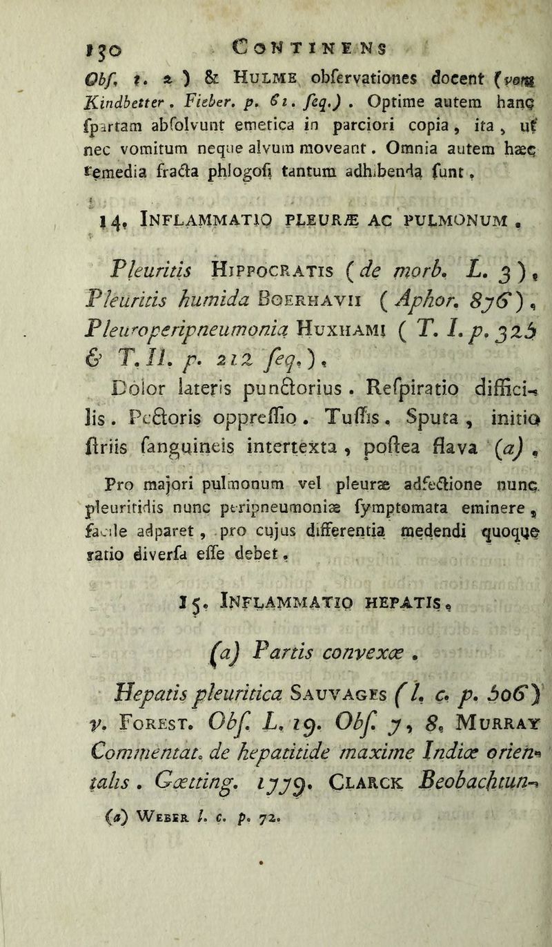 Obf ?. ft ) & Hulme obfervationes docent (vom Kindbetter . Fieber. p, Si, fcq.) . Optime autem hanQ fpdrtam abfolvunt emetica in parciori copia, ita ^ ut‘ nec vomitum neque alvum moveant. Omnia autem haec temedia frada phlogofi tantum adhibenda funt, 14, Inflammatio pleurae ac pulmonum. Pleuritis Hippocratis ( de morb. Z. 3 ) , Pleuritis kurnida Boerhavii {Aphor, 8y(y)^ Pleuraperipneumonia Huxhami ( T. 1. p, 6’ T. ii. p. 2iz feq, ) , Doior lateris punSorius . Rerpirado diffici-. Iis. PcQoris opprefTio. Tuffis. Sputa, initia firiis fanguineis intertexta, poftea flava (a) , Pro majori pulmonum vel pleurae adfe(flione nunc pleuriridis nunc ptripneumoniae fymptomata eminere, facile adparet, pro cujus differentia medendi quoque ratio diverfa effe debet, 15. Inflammatio hepatis^ F) Partis convexce . Hepatis pleuritica Sauvages (L <r, p. 306*) v> Forest. Obf Z. 19. Obf Murray Commentato de hepatitide maxime Indice orieh*^ talis. Goetting. Clarck Beobachtun-^ {a) Webir /. c. p. 72.