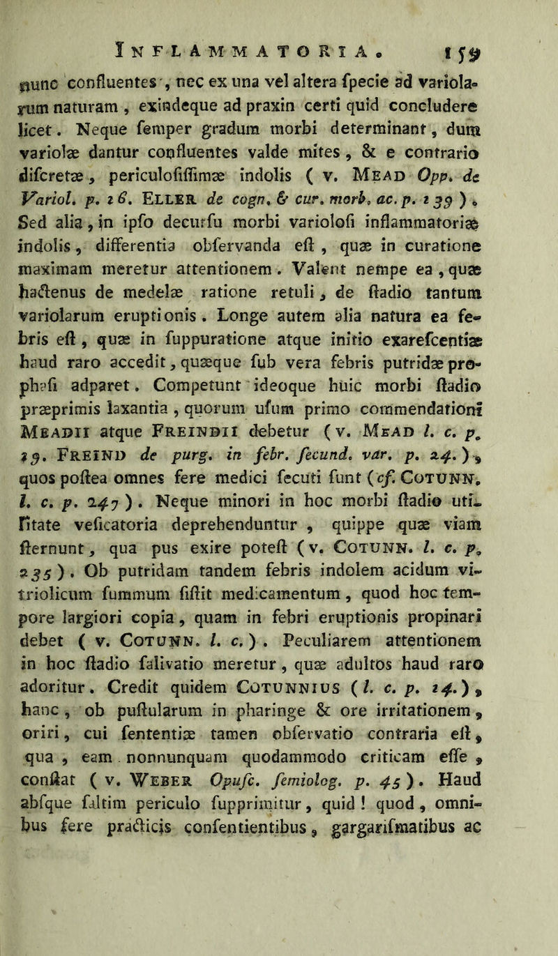 0unc confluentes', nec ex una vel altera fpecie ad variola- rutn naturam , exindeque ad praxin certi quid concludere licet. Neque femper gradum morbi determinant, dum variolae dantur confluentes valde mites, & e contrario difcretse, periculofiflimae indolis ( v, Mead Opp* dc VarioL p. 16, Eller de cogn, & cur, morh, ac.p. 2 ) . Sed alia, in ipfo deciirfu morbi variolofi inflammatoria^ indolis, differentia obfervanda eft , quae in curatione maximam meretur attentionem . Valent nempe ea , quae haiflenus de medelae ratione retuli, de ftadio tantum variolarum eruptionis. Longe autem alia natura ea fe- bris eft , quae in fuppuratione atque initio exarefcentiae haud raro accedit, quaeque fub vera febris putridae pro- phafi adparet. Competunt “ideoque huic morbi ftadio praeprimis laxantia , quorum ufum primo commendationi Meadii atque Freinbii debetur (v. Mbad /. c, p, FreIND de purg, in fehr. fecund. var, p, ) , quos poftea omnes fere medici fecuti funt ( c/Cotunn, l, c, p, 2.^7 ) . Neque minori in hoc morbi ftadio uti- fitate veficatoria deprehenduntur , quippe quae viam fternunt, qua pus exire poteft (v. Cotunn. L c, p, ^3s) • Ob putridam tandem febris indolem acidum vi- triolicum fummum fiftit medicamentum, quod hoc fem» pore largiori copia, quam in febri eruptionis propinari debet ( v. Cotunn. l. c, ) . Peculiarem attentionem in hoc ftadio falivatio meretur, quae adultos haud raro adoritur. Credit quidem Cotunnius (/. c. p. 2^.), hanc , ob puftularum in pharinge & ore irritationem , oriri, cui fententiae tamen obfervatio contraria eft, qua 5 eam nonnunquam quodammodo criticam efte » conftat ( v. Weber Opufc, femiolog. p. 45). Haud abfque fdltini periculo fupprimitur, quid ! quod, omni- bus fere prafticjs confentientibus, garganfmatibus ac