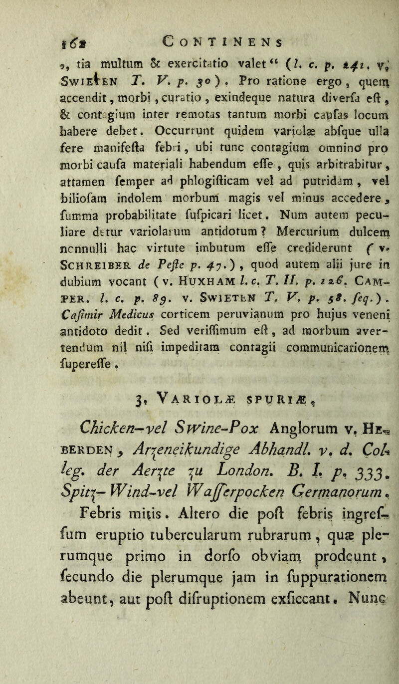 tia multum St exercitatio valet “ (l, c. p, tjft» v, SwiEtEN T. F. p. 50). Pro ratione ergo, queiii accendit, morbi, curatio , exindeque natura diverfa eft , & contagium inter remotas tantum morbi capfas locum babere debet. Occurrunt quidem variolae abfque ulla fere manifefta feb i, ubi tunc contagium omnino pro morbi caufa materiali habendum effe , quis arbitrabitur, attamen fernper ad phlogifticam vel ad putridam , vel biliofara indolem morbum magis vel minus accedere, fumma probabilitate fufpicari licet. Num autem pecu- liare dttur variolaium antidotum? Mercurium dulceni ncnnulli hac virtute imbutum elTe crediderunt ( v* SCHREIBER de Pefle p. 4y,) , quod autem alii jure in dubium vocant ( v. Huxham l,c. T. II. p, mS. Cam- PER. L c. p. 8^. V. SwiETEN T. V, p. S^.feq.). Cafimir Medicus corticem peruvianum pro hujus veneni antidoto dedit. Sed veriflimum efl, ad morbum aver- tendum nil nifi impeditam contagii communicanonem fupereffe . 3, VaRIOLvE SPURiiB, Chicken—vel Swine-Pox Anglorum v, BERDEN , Ari^eneikundige AbhandL v, d. CoU leg. der Aeri^te London. B, L p. 333. SpitT^ Wind-^vel Wafferpocken Germanorum • Febris mitis. Altero die pofl: febris ingreC- fum eruptio tubercularum rubrarum, qu® ple- rumque primo in dorfo obviarri prodeunt > fecundo die plerumque jam in fuppurationcm abeunt, aut poft difruptionem exficcant. Nunc