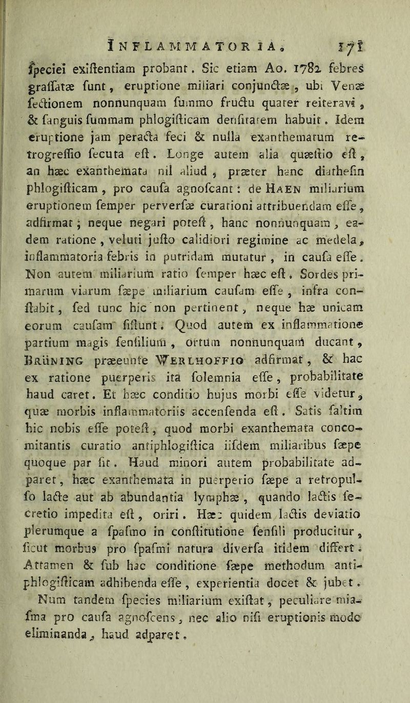 fpeciei eXiftentiam probant. Sic etiam Ao. 1782 febres gralfatse funt, eruptione miliari conjundae , ubi Vens fedionem nonnunquam fummo frudu quater reiteravi , & fanguis fummam phlogifticam derifirarem habuit. Idem eruptione jam perada feci & nulla exanthematum re- trogreflio fecuta eft. Longe autem alia quaeltio ed, an haec exantlieinata nil aliud j praeter hanc diathefm phlogifticam , pro caufa agnofeant: de Haen miliarium eruptionem femper perverfis curationi attribuendam elTe, adfirmat; neque negari poteft, hanc nonnunquam , ea- dem ratione , veluti jufto calidiori regimine ac medela, inflammatoria febris in putridam muratur, in caufa effe. Non autem miliarium ratio femper haec eft« Sordes pri- marum viarum faepe miliarium caufam elTe , infra con- flabit, fed tunc hie non pertinent, neque hae unicam eorum caufam“ fidunt. Quod autem ex inflammatione partium magis fenhlium , ortiim nonnunquani ducant, Bruning praeeunte 'W^lrlhoffio adfirraat, & hac ex ratione puerperis ita folemnia effe, probabilitate haud caret. Et haec conditio hujus morbi effe videtur.^ quae morbis inflammatoriis accenfenda eli. Satis faltim hic nobis effe potefl, quod morbi exanthemata conco- mitantis curatio antiphlogiflica iifdem miliaribus faepe quoque par hf. Haud minori autem probabilitate ad- paret, haec exanthemata in puerperio faepe a retropul- fo lade aut ab abundantia lympha, quando ladis fe- cretio impedita efl, oriri. Hac: quidem ladis deviatio plerumque a fpafmo in conftitutione fenfili producitur, ficut morbus pro fpafmi natura diverfa itidem differt. Attamen & fub hac conditione faepe methodum anti- phlogifticam adhibenda effe , experientia docet jubet. Num tandem fpecies miliarium exiflat, peculiare mia- fma pro caufa agnofeens, nec alio nifi eruptionis mode eliminanda^ haud adparet.