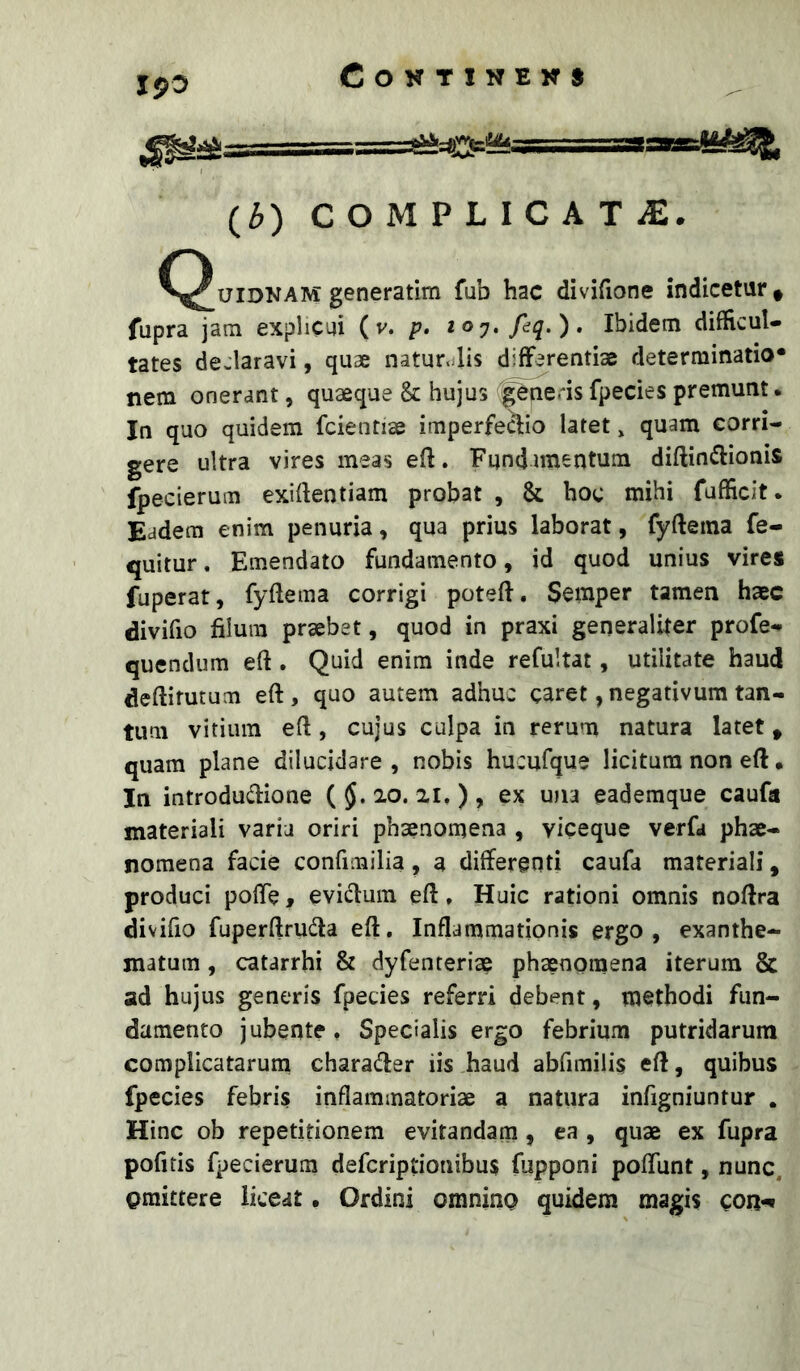 (3) C O M P L I C A T iE. ^^uiDNAM generatim fub hac divifione indicetur « fupra jatn explicai ( v. p» ioy»fdq.). Ibidem difficul- tates declaravi, quae naturalis differentiae determinatio* nem onerant, quaeque & hujus generis fpecies premunt. In quo quidem fcientiae imperfe&io latet, quam corri- gere ultra vires meas eft. Fundamentum diftin^Iionis fpecierum exiftentiam probat , & hoc mihi fufficit. Eadem enim penuria, qua prius laborat, fyftema fe- quitur. Emendato fundamento, id quod unius vires fuperat, fyflema corrigi potefl. Semper tamen haec divifio filum praebet, quod in praxi generaliter profe- quendum eft. Quid enim inde refultat, utilitate haud deftirutum eft, quo autem adhuc caret, negativum tan- tum vitium eft, cujus culpa in rerum natura latet > quam plane dilucidare , nobis hucufque licitum non eft • In introdudione ( 20. 21. ) , ex una eademque caufa materiali varia oriri phaenomena , viceque vcrfa phae- nomena facie confimilia, a differenti caufa materiali, produci pofte, evidum eft, Huic rationi omnis noftra divifio fuperftruda eft. Inflammationis ergo, exanthe- matum , catarrhi & dyfenteriae phaenomena iterum & ad hujus generis fpecies referri debent, methodi fun- damento jubente. Specialis ergo febrium putridarum complicatarum charader iis haud abfimilis eft, quibus fpecies febris inflammatoriae a natura infigniuntur , Hinc ob repetitionem evitandam, ea , quae ex fupra pofitis fpecierum defcriptionibus fupponi poflunt, nunc, omittere liceat. Ordini omnino quidem magis con-^