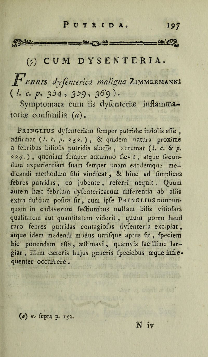 197 {y) CUM DYSENTERIA. J^EBRis dyjemerica malis,na Zimmermanni ( /. c. p. 334, 339, 36‘9). Symptomata cum iis dyrenterite inflamma- torias confimiiia {d). PRINGLIUS dyfentenam femper putridae indolis efle , adfirmat (/. c. p. 55*.), §c quidem natura proxime a febribus biliofis putridis ab e (Te , outumat (/. c. 6* p» ), quoniam femper autumno faevit, atque fecun* dum experientiam fuam femper unam eandemque me- dicandi methodum fibi vindicat ^ & hinc ad fimplices febres putridis, eo Jubente, referri nequit . Quum autem haec febrium dyfentericarura differentia ab aliis extra dubium pofita fit, cum ipfe PrinGlius nonnun- quam in cadaverum fedionibus nullam bilis vitiofam qualitatem aut quantitatem viderit, quum porro haud raro febres putridas contagiofjs dyfenteria excipiat, atque idem medendi modus utrifque aptus fit, fpeciem hic ponendam effe , aeflimavi, quamvis facillime lar- giar , illam cseteris hujus generis fpeciebus aeque infre^^ quenter occurrere. (ij) fupra p. 152«