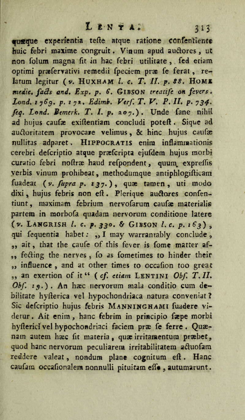 L i N fjuflcque experientia tefte atque ratione confentlente huic febri maxime congruit. Vinum apud aud:ores, ut non folum magna fit in hac febri utilitate, fed etiam optimi prsefervativi remedii fpeciem prae fe ferat, re-? latum legitur ( v. Huxham L c, T, II. p. S8. Homx medie, faBs and, Exp, p. S, Gibson treatife on fevers, Lond. t p‘ t yit, Edimh. Vtrf. T, V. P, II, p. y34» feq. Lond. Bemerk. T. I. p, s-oy.). Unde fane nihil ad hujus caufae exiftentiam concludi poteft. Sique ad auctoritatem provocaie velimus, & hinc hujus caufae nullitas adparet. Hippocratis enim inflammationis cerebri deferiptio atque praeferipta ejufdem hujus morbi curatio febri noftrae haud refpondent, quum^ expreifis verbis vinum prohibeat, methodumque antiphlogifticam fuadeat (v. fupra p. 257.), quae tamen, uti modo dixi, hujus febris non eft. Plerique auClores confen- tiunt, maximam febrium nervofarum caufae materialis partem in morbofa quadam nervorum conditione latere (v. Lakgrish L c. p. ^jo. & Gibson L c, p. 2 €^) ^ qui fequentia habet; ,> I may 'warranrably conclude , ,, ait, that the caufe of this fever is forne matter af- ,, feCling the nerves , fo as fometimes to hinder their ,, influence , and at other times to occafion too great ,, an exertion of it “ ( c/. etiam Lentini Obf. T.II, Obf. 2$.). An hsec nervorum mala conditio cum de- bilitate hyflerica vel hypochondriaca natura conveniat? Sie deferiptio hujus febris Manninghami fuadere vi- detur , Ait enim, hanc febrim in principio faepe morbi hyftericf vel hypochondriaci faciem prae fe ferre. Quae- nain autem haec fit materia, quae irritamentum praebet, quod hanc nervorum peculiarem irritabilitatem aCluofara reddere valeat, nondum plane cognitum eft. Hanc caufam occafionalem nonnulli pituitam efte , autumarunt.