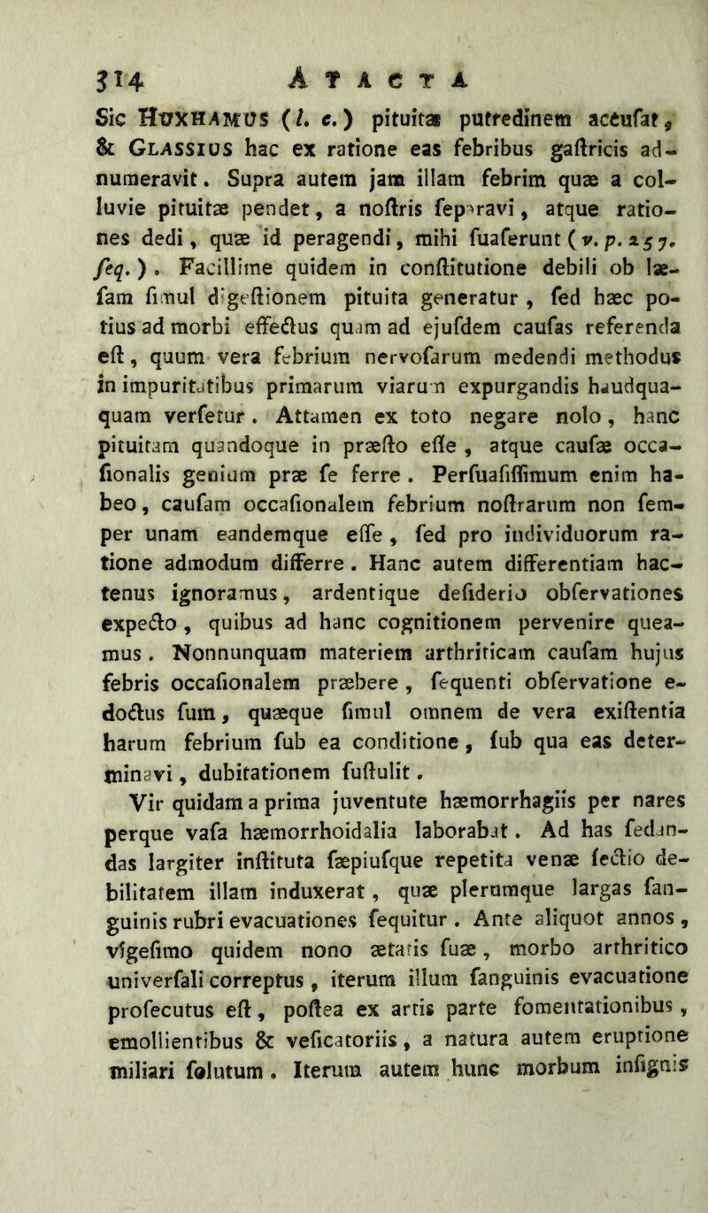 Sic HuxHv^mus (/. c.) pituita putredinem accufat, & Glassios hac ex ratione eas febribus gaftricis ad- numeravit. Supra autem jam illam febrim quas a col- luvie pituitae pendet, a noftris fep?>ravi, atque ratio- nes dedi, quae id peragendi, mihi fuaferunt ( v. p. 157, feq.)* Facillime quidem in conftitutione debili ob Ise- fam fimul digeftionem pituita generatur , fed haec po- tius ad morbi effedus quam ad ejufdem caufas referenda eft, quum vera febrium nervofarum medendi methodus jn impuritdtibus primarum viaru n expurgandis haudqua- quam verfetur. Attamen ex toto negare nolo, hanc pituitam quandoque in praefto ede , atque caufae occa- fionalis genium prae fe ferre . Perfuafiflimum enim ha- beo , caufam occafionaletn febrium noftrarum non fem- per unam eandemque elTe , fed pro individuorum ra- tione admodum differre. Hanc autem differentiam hac- tenus ignoramus, ardentique defiderio obfervationes expedio , quibus ad hanc cognitionem pervenire quea- mus . Nonnunquam materiem arthriticam caufam hujus febris occafionalem praebere , fequenti obfervatlone e- dodlus fuin, quaeque fimul omnem de vera exiftentia harum febrium fub ea conditione, lub qua eas deter- Itiinavi, dubitationem fuffulit, Vir quidam a prima juventute haemorrhagiis per nares perque vafa haemorrhoidalia laborabat. Ad has fedan- das largiter inftituta faepiufque repetita venae (eclio de- bilitatem illam induxerat, quae plerumque largas fan- guin is rubri evacuationes fequitur . Ante aliquot annos, vigefimo quidem nono aetatis fuae, morbo arthritico univerfali correptus, iterum illum fanguinis evacuatione profecutus eft, poftea ex arris parte fomentationibus, emollientibus & veficatoriis, a natura autem eruptione miliari folutum. Iterum autem hunc morbum infignis