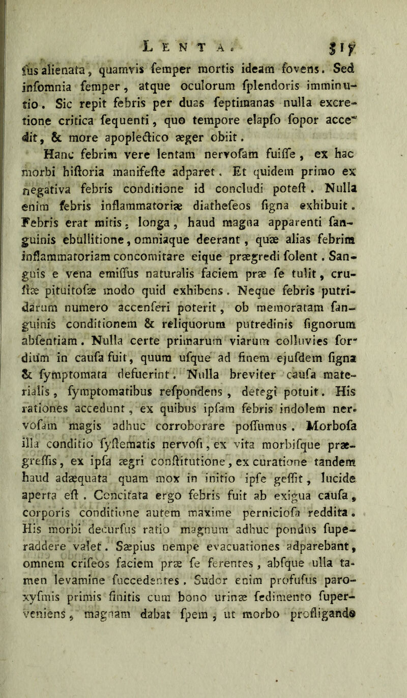 fusalienata, quamvis femper mortis ideam fovens. Sed infomnia femper, atque oculorum fplendoris imminu- tio . Sic repit febris per duas feptimanas nulla excre- tione critica fequenti, quo tempore elapfo fopor acce* dit, & more apople^lico aeger obiit. Hanc febrim vere lentam nervofam fuiffe , ex hac morbi hiftoria manifefte adparet, Et quidem prinao ex negativa febris conditione id concludi poteft . Nulla enim febris inflammatoriae diathefeos figna exhibuit. Febris erat mitis. longa, haud magna apparenti fan- guinis ebullitione, omniaque deerant, quae alias febrim inflammatoriam concomirare eique praegredi folent. San- guis e vena emiffus naturalis faciem prae fe tulit, eru- te pituitofae modo quid exhibens. Neque febris putri- darum numero accenferi poterit, ob memoratam fan- guinis conditionem & reliquorum putredinis fignorura abfentiam. Nulla certe primarum viarum colluvies for- diiim in caufafuit, quum ufque ad finem ejufdem figna & fymptomata defuerint. Nulla breviter caufa mate- rialis , fymptomatibus refporidens , detegi potuit. His rationes accedunt, ex quibus ipfam febris indolem ner- vofam magis adhuc corroborare pofiiimus . Morbofa illa conditio fyfiematis nervofi, ex vita morbifque pra- grefiis, ex ipfa aegri confiitutione, ex curatione tandem haud adaequata quam mox in initio ipfe geffit, lucide aperta eft . Concitata ergo febris fuit ab exigua caufa, corporis conditione autem maxime perniciofa reddita. His morbi decurfus ratio magnum adhuc pondus fupe- raddere valet. S^plus nempe evacuationes adparebant, omnem crifeos faciem prae fe ferentes , abfque ulla ta- men levamine fuccedentes . Sudor enim profufus paro- xyfmis primis finitis cum bono urinae fcdimento fuper- veniens, magnam dabat fpera , ut morbo profligando