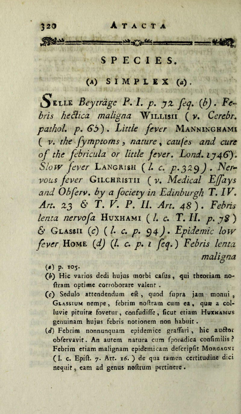 SPECIES. (A) S I M P L 1 X (a) . jS^elle Beytrage P. L p. yz feq. {b). F^f- ^ri,f helica maligna Willisii ( v. Cerebr. pathoL p, Gb) , Little fever Manninghami ( V, tke fymptoms ^ nature, caufes and cure of the febricula or little fever. Lond. iy46‘). SiOPV fever Langrish (/. c. /'.329) . Ner- vous fever Gilchristii ( v. Medical Pffiys and Obferv, by a fociety in Edinburgh T, IV, An, 23 6’ T, V, P, II, An, 48 ). Febris lema nervofa Huxhami ( l, c, T, II, p, yS ) 6’ Glassii (^r) ( /. c, p, ^4) * Epidemic low fever Home {d) (/. c. />. i feq>) Febris lenta maligna (#) p. 105. (Jf) Hic varios dedi hujus morbi cafus, ^ui theoriam no- ftram optisne corroborare valcnr . (c) Sedulo attendendum eft , quod fupra jam monui , Glassium nempe, febrim nofiram cum ea, quse a col- luvie pituitae fovetur, confudifTe, ficut etiam Hwxhamus genuinam hujus febris notionem non habuit. (d) Febrim nonnunquam epidemice graflari , hic auftor obfervavit. An autem natura cum fporadica confimilis ? Febrim etiam malignam epidemicam defcripfit Morgagvi (I. c. Epift. 7. Art. x6, ) de qua tamen certitudine dici nequit 5 eam ad genus noftrum pertinere.