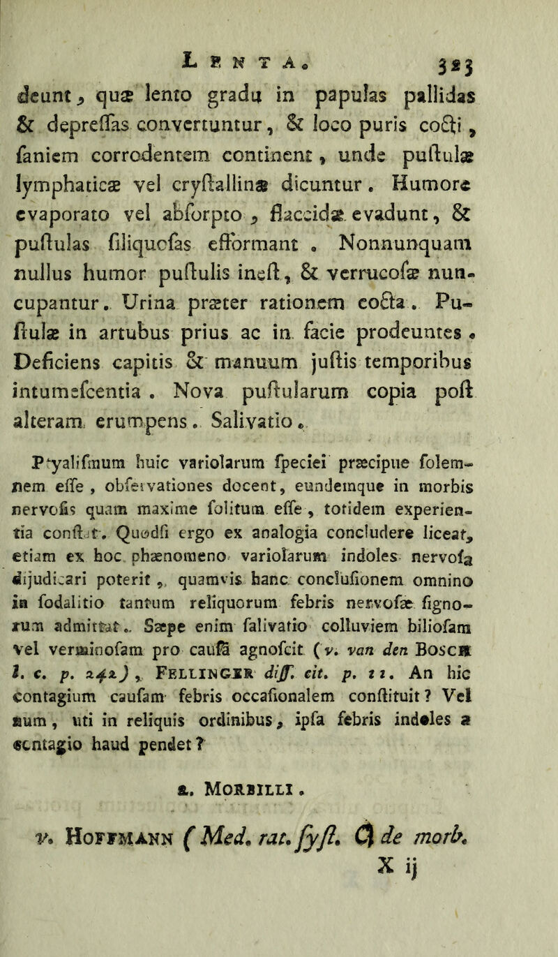 I-i8NTA« jgj dcunt^ qu$ lemo gradu in papulas pallidas & deprelTas convertuntur, & loco puris co3;i, faniem corrodentem continent, unde puftula? lymphaticae vel cryftallina dicuntur. Humore evaporato vel abforpto ^ flaccidae evadunt, & pullulas filiqucfas eftbrmant • Nonnunquani nullus humor pullulis inell , & vermeofe nun- cupantur. Urina prster rationem co9:a. Pu- llulae in artubus prius ac in facie prodeuntes • Deficiens capitis & manuum juftis temporibus intumefeentia . Nova pullularum copia poft alteram, erumpens. Salivatio® P^yalifmura liuic variolarum fpeciei prsedpiie folem- nem effe , obfeivationes docent, eundemque in morbis nervofis quam maxime folitum effe , totidem experien- tia conftdt. Quodfi ergo ex analogia concludere liceat, etiam ex hoc phaenomeno^ variolarum indoles nervofa dijudicari poterit,, quamvis hanc conclufionem omnino ia fodalitio tantum reliquorum febris ner.vofae figno- rum admittat.. Saepe enim falivatio colluviem biliofarn vel verminofam pro cauti agnofeit ( v. van den Bosca l, c. p, J , Fellingir d?/r. eit, p, tt. An hic contagium caufam febris occafionalem conftituit? Vel fium, uti in reliquis ordinibus, ipfa febris indtles a €cntagio haud pendet? &. Morbilli . V. Hoffmxnn (Med. rat.fyft. U de morb, Xij
