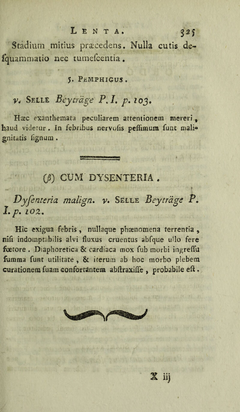 Lenta. j 2 f Stadium mitius praecedens. Nulla cutis de^ fquaronmtio nec tumefcentia. 5. PiiMPHIGUS , Selle Beytrage P./, />. zoj. Haec exanthemata peculiarem attentionem mereri, haud viderur , in febribus nervi^fis peflimum funt mali« gniutis fignura. (jS) CUM' DYSENTERIA . Dyfenteria malign. v» Selle Bey trage P. J./7. 10 z. Hic exigua febris, nullaque phaenomena terrentia , nifi indoinptabilis alvi fluxus cruentus abfque ullo fere foetore . Diaphoretica & cardiaca mox fub morbi ingreffu fumma funt utilitate , & iterum ab hoc morbo plebem curationem fuam confortantem abftraxiiTe , probabile efl.