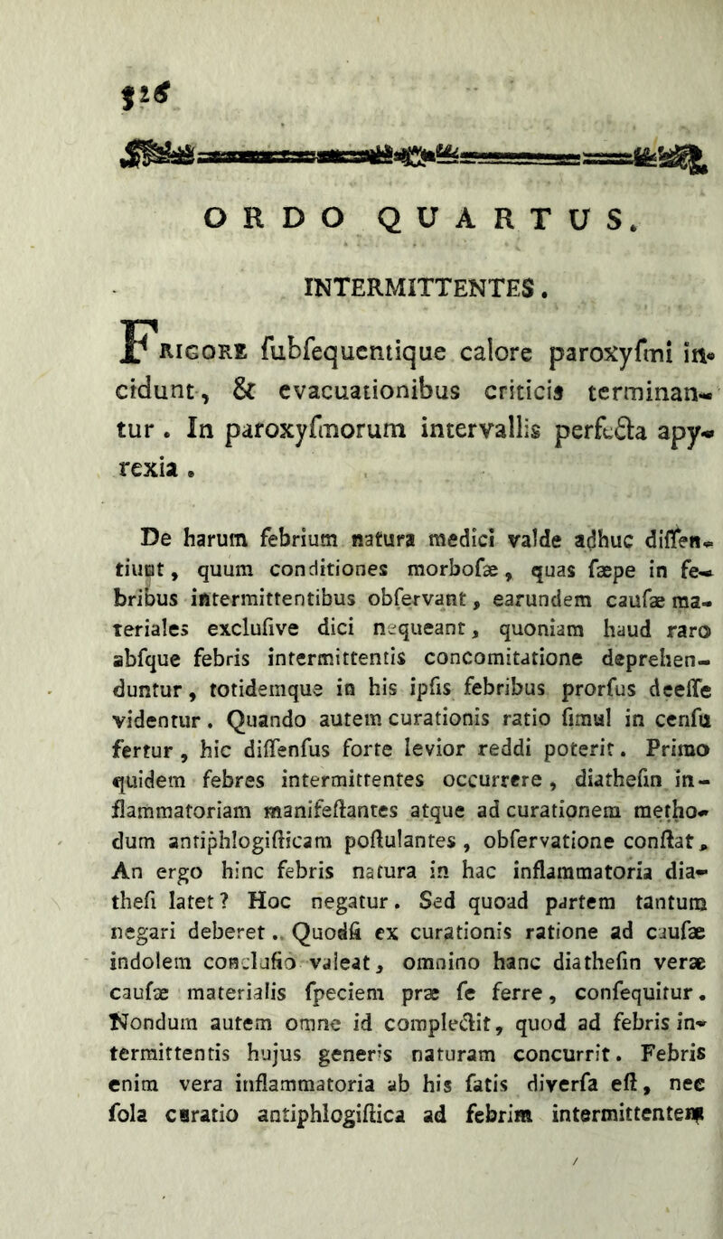 ORDO QUARTUS. INTERMITTENTES. Frigore fubfequcntique calore paroxyfmi in« ctdunt, & evacuationibus criticis terminan- tur . In paroxyfmorum intervallis perfufta apy- rexia . De harum febrium natura medici valde adhuc diffen^ tiuEit, quum conditiones morbofae, quas faepe in fe- bribus intermittentibus obfervant, earundem caufae ma- teriales exclufive dici nequeant, quoniam haud raro abfque febris intermittentis concomitatione deprehen- duntur , totidemque in his ipfis febribus prorfus deeffe videntur. Quando autem curationis ratio fimal in ccnfu fertur, hic dilTenfus forte levior reddi poterit. Primo quidem febres intermittentes occurrere, diathefin in- flammatoriam manifeftantes atque ad curationem metho- dum anriphlogifticam poftulantes , obfervatione conflat. An ergo hinc febris natura in hac inflammatoria dia- thefi latet ? Hoc negatur, Sed quoad partem tantum negari deberet. Quodfi cx curationis ratione ad caufae indolem condufio valeat, omnino hanc diathefin verse caufse materialis fpeciem prae fe ferre, confequitur. tJondum autem omne id corapleiflit, quod ad febris in- termittentis hujus gener*s naturam concurrit. Febris enim vera inflammatoria ab his fatis diverfa eft, nec fola curatio aatiphlogiftica ad febrim intermittentenp