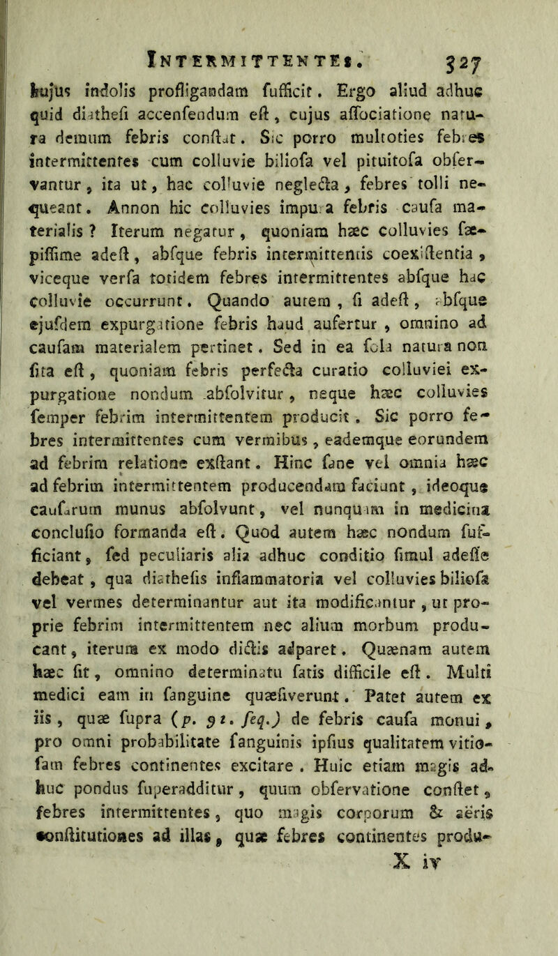 INTERMITTENTE! • 527 [ii Irtiju? indolis profligandam fufficif. Ergo aliud adhuc ri quid di^thefi accenfendum eft , cujus affociatione natu- ii ra demum febris conflat. Sic porro multoties febies intermittentes cum colluvie biliofa vel pituitofa obfer- j vantur, ita ut, hac cohuvie negleda, febres tolli ne- queant, Annon hic colluvies impu. a febris caufa ma- terialis ? Iterum negatur, quoniam haec colluvies fae- piffime adefl, abfque febris intermittentis coexldentia , I viceque verfa totidem febres intermittentes abfque hac colluvie occurrunt. Quando aurem , fi adefl, rbfque ejufdera expurgitione febris haud aufertur , omnino ad caufam materialem pertinet. Sed in ea fola natura non ! fita efl, quoniam febris perfedla curatio colluviei ex- purgatione nondum abfolvitur, neque haec colluvies femper febrim intermittentem producit , Sic porro fe- bres intermittentes cum vermibus, eademque eorundem ad febrim relatione exftant. Hinc fane vel omnia hsec ad febrim intermittentem producendam faciunt, ideoque caufarum munus abfolvunt, vel nunqu im in medicina conclufio formanda efl. Quod autem hsec nondum fut- ficiant, fed peculiaris alia adhuc conditio fimul adefle debeat, qua diarhefis inflammatoria vel colluvies biliofa vel vermes determinantur aut ita modificamur , ut pro- prie febrim intermittentem nec alium morbum produ- cant , iterum ex modo didis adparet. Qusenam autem haec fit, omnino determinatu fatis difficile efl. Multi medici eam in fanguine quaefiverunt. Patet autem ex iis, quae fupra (p. 52. feq.) de febris caufa monui, pro omni probabilitate fanguinis ipfius qualitatem vitio- fam febres continentes excitare . Huic etiam msgis ad« huc pondus fuperadditur, quum obfervatione confiet, febres intermittentes, quo magis corporum & seris fonfiitutiones ad illas, quse febres continentes produ- X ir