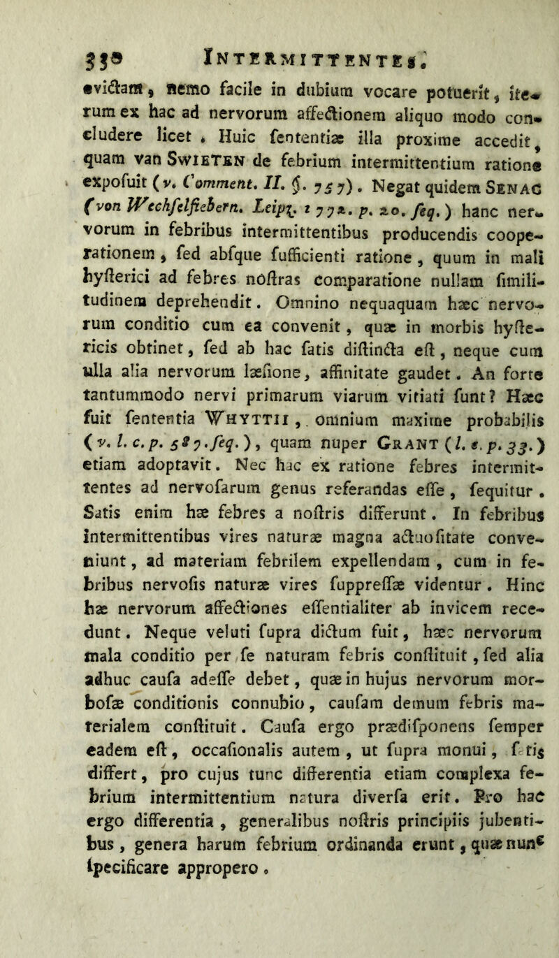 •vidlanf ^ Remo facile in dubium vocare potuerit ^ ite» rum ex hac ad nervorum affedionem aliquo modo con* eludere licet * Huic fententiac illa proxime accedit, quam van SwieTen de febrium intermittentium ratione expofuit ( V. C ommetit» IL ys 7) • Negat quidem Senac (von WechfclfteBern. Leipi, * 77*- P* ^o, /eq, ) hanc ner- vorum in febribus intermittentibus producendis coope- rationem ) fed abfque fufficienti ratione, quum in mali hyfierici ad febres noftras comparatione nullam fimili- tudinem deprehendit. Omnino nequaquam hsce nervo- rum conditio cum ea convenit, quae in morbis hyflc- ricis obtinet, fed ab hac fatis diftinaia eft, neque cum ulla alia nervorum lasaone, affinitate gaudet. An forte tantummodo nervi primarum viarum vitiati funt? Haec fuit fententia ‘Whyttii , . omnium maxime probabilis sty.feq,), quam nuper Grant (/. «.p.) etiam adoptavit. Nec hac ex ratione febres intermit- tentes ad nervofarum genus referandas effe , fequitur , Satis enim hae febres a noftris differunt. In febribus intermittentibus vires naturae magna a6luofitate conve- niunt, ad materiam febrilem expellendam, cura in fe- bribus nervofis naturae vires fuppreffae videntur . Hinc hae nervorum affe(^liones effentialiter ab invicem rece- dunt. Neque veluti fupra didum fuit, hsec nervorum mala conditio per fe naturam febris conflituit, fed alia adhuc caufa adefle debet, quae in hujus nervorum mor- bofae conditionis connubio, caiifam demum febris ma- terialem conftiruit. Caufa ergo praedifponens femper eadem eft, occafionalis autem , ut fupra monui, f differt, pro cujus tunc differentia etiam complexa fe- brium intermittentium natura diverfa erit. Fro haC ergo differentia , generalibus noffris principiis jubenti- bus , genera harum febrium ordinanda erunt, qua nun® ipecificare appropero.