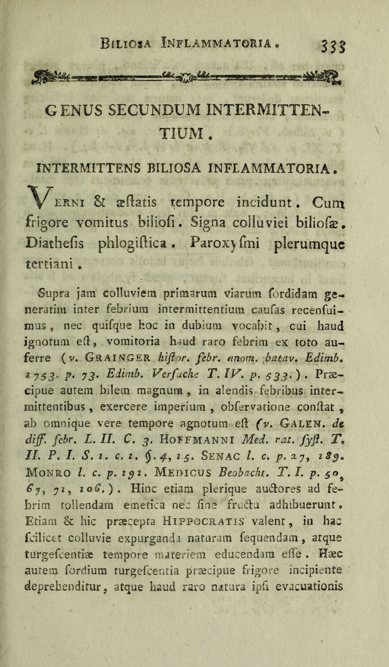 GENUS SECUNDUM INTERMITTEN- TIUIVI, INTERMITTENS BILIOSA INFLAMMATORIA. \^ERNi & sftatis t;empore incidunt. Cum frigore vomitus biiiofi. Signa colluviei biliofs. Diathefis phlogiflica. Paroxyfmi plerumque tertiani • Supra jam colluviem primarum viarum fordidam ge- nerarim inter febrium intermittentium caufas recenfui- mus, nec quifque hoc in dubium vocabit, cui haud ignotum eil, vomitoria haud raro febrim ex toto au- ferre (V. Gsaimger kijior. febr. einom. batav, Edimb, 2yS3> p. Edimb. Vcrfuche T.IV. p, S33>)> Prae- cipue autem bilem magnum , in alendis febribus inter- mittentibus , exercere imperium , obfervatione conflat , ab omnique vere tempore agnotum eil (v. Galen. ds diff. febr. L. II. C. 3. HoFFMANNI Med. rat. fyfi. T, II. P. I. S. z, c. z. 25. Senac l. c, p. a7, zS^» Monro l. c. p.z^z. Medicus Beobacht. T.I. p. 50^ . Hinc etiam plerique audores ad fe- brim tollendam emetica nec fine frudu adhibuerunt. Etiam & hic praecepta Hippocr.atis valent, in hac fcilicet colluvie expurganda nataram fequendam, atque turgefcentiae tempore materiem educendam effe . Haec autem fordium turgefcentia praecipue frigore incipiente