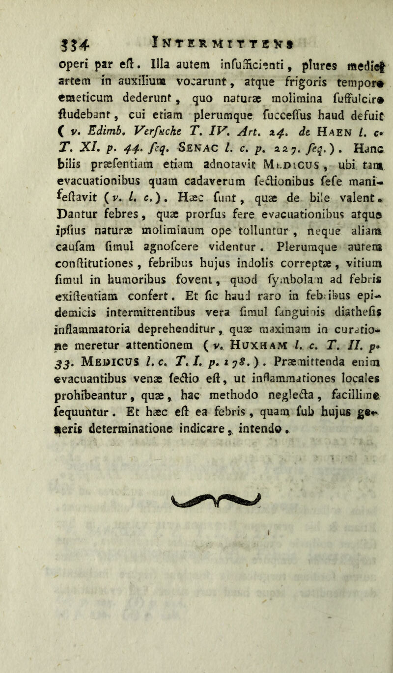 3J4 iNTERMtTTEVt operi par efl. Illa autem infuxlici-nti, plures medief artem in auxilium vocarunt, atque frigoris tempor® emeticum dederunt, quo naturae molimina fufFulcir® fludebant, cui etiam plerumque fucceffus haud defuit ( y. Edimb* Verfticke T, IV, Art, 14., de Haen l, c* T. XL p. 44. feq, Senac l, c, p, XS.J, feq.). Hanc bilis praefentiam etiam adnoravit Mt.DiCus , ubi tam evacuationibus quam cadaverum fed:ionibus fefe mani- feftavit (y. l, e,). Haec funt, quae de bi!e valent. Dantur febres, quae prorfus fere evacuationibus atque ipfms naturae moliminum ope tolluntur , neque aliam caufam fimul agnofeere videntur . Plerumque autem conftitutiones , febribus hujus indolis correptae, vitium fimul in humoribus fovent, quod fymbola n ad febris exiftentiam confert. Et fic haud raro in febiibus epi- demicis intermittentibus vera fimul fanguinis diathefis inflammatoria deprehenditur, quae maximam in curatio- ne meretur attentionem ( y, Huxham L c. T, II, p> ^3, MewicuS l,c, T, I, p,iy8,) . Praemittenda enim «vacuantibus venae feflio eft, ut inflammationes locales prohibeantur, quae, hac methodo negledia, facillime fequuntur. Et haec efl ea febris, quam fub hujus i^ris determinatione indicareintendo •