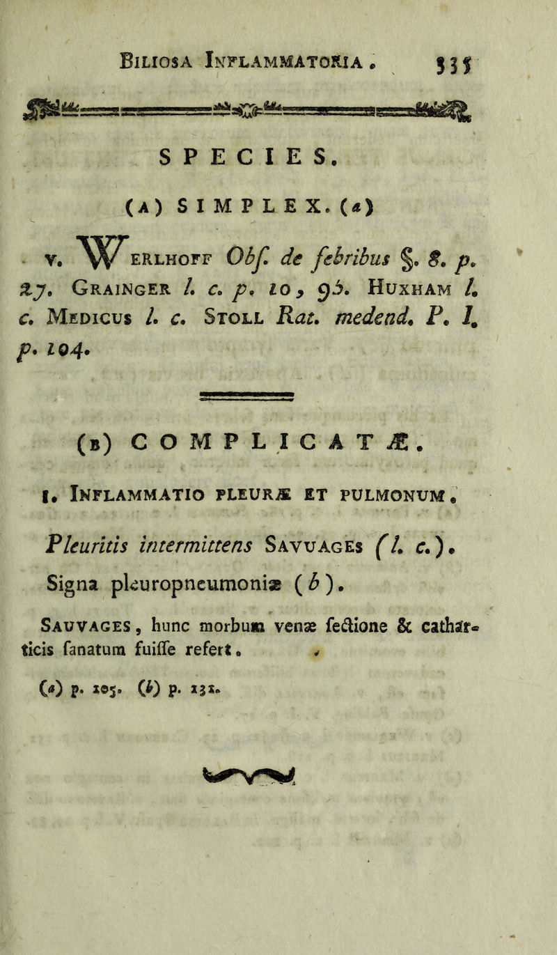 53f M, m:.r SPECIES. (A) S I M P L E X. («) ” V. ERLHorF Obf de febribus §. S. Xy, Grainger /. c> /?, lo y g3. Huxham 4 c*. Medicus 4 c. Stoll medenda P. /, p* 104* (b) C O M P L I C a T iE. I. Inflammatio pleurje et pulmonum. Pleuritis intermittens Savuages (U c. ). Signa pkuropncumonisB (4). Sauvages , hunc morbum venae fe^lione & cathsrr* ticis fanatum fuiffe refert. ^ W P- los* W P- »3*-