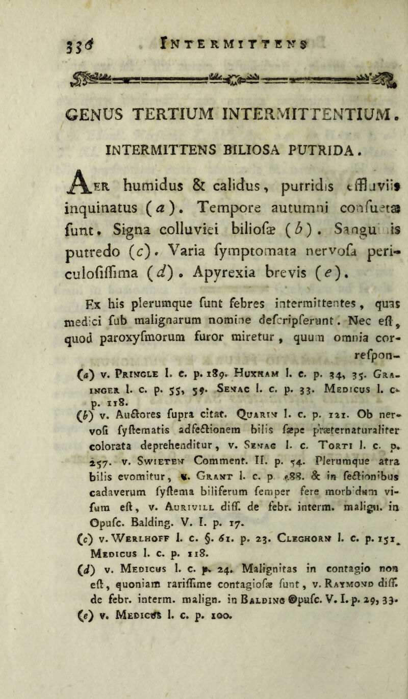 GENUS TERTIUM INTERMITTENTIUM. INTERMITTENS BILIOSA PUTRIDA. humidus & calidus, purridis tffljviif inquinatus (^). Tempore autumni confuets funt. Signa colluviei biliofas {b) . Sangu* is putredo (c)* Varia fymptomata nervofa peri- culofiflima {d) ^ Apyrexia brevis (<?). Ex his plerumque funt febres intermittentes , quns medici fub malignarum nomine defcripfenint. Nec efl, quod paroxyrmorum furor miretur , quum omnia cor- refpon- (a) V. pRlMGLE I. C. p. 189. HuXHAM I. C. p. 35. GRA- INGER. 1. c. p. 59. Senac 1. c. p. 33. Medicus I. c- p. 118. (F) V. Aii£l'ores fupra citat. Quarin I. c. p. 121. Ob ner* vod fyfternatis adfeflionem bilis facpe prazternaturalifer colorata deprehenditur, v. Senag I. c. Torti I. c. p. 2.57. V. SwiETEN Comment. TI. p. ^4. Plerumque atra bilis evomitur, %. Grant I. c. p 488. & in feilionibus cadaverum fyllema biliferum femper fere morb'dMm vi- fura eft, V. Aurivill difif. de febr. interm. maligw. in Opufc. Balding. V. I. p. 17. (/) V. WerLHOFF 1. c. §. 6l. p. 23. CcEGHORM 1. C. p. 151, Medicus I. c. p. ii8. (i) V. Medicus 1. c. p* 24. Malignitas in contagio non eft, quoniam rariftime contagiofa? funt, v. Raymond dift*. de febr. interm. malign. in Balding ©pufc. V. I.p. 29, 33.