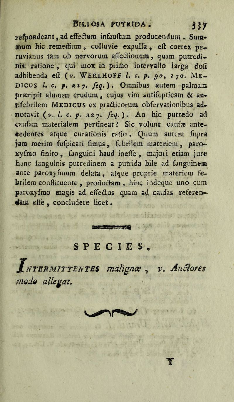 Bili osa putiiiida . 3 j y fefpondeant, ad efFe(flura infauftum producendum Sum- mum hic .remedium , colluvie expuifa , eft correx pe* fuvianus tam ob nervorum afFedionem, quam pusredi- nis, ratione, qui mox in primo intervallo larga doli adhibenda eft (v. Wee.lhoff L c, p. ^o, ijq, Me- dicus l, c. p, XI fiq»)» Omnibus autem palmam prseripit alumen crudum, cujus vim antifepticam & an- rifebrilem Medicus ex pradicorura obfervationibus ad- ' notavit (v. /. c, p, xxy. An hic putredo ad caufam materialeia pertinear? Sic volunt caufae ante- cedentes atque curationis ratio. Quum autem fupra jam merito fufpicati fimus, febrilem materiem, paro- xyfrao finito, fanguini haud inelfe , majori etiam jure hanc languinis putredinem a putrida bile ad fanguinem ante paroxyfmum delata, atque proprie materiem fe- brilem coaftituente, produi^am, hinc indeque uno cum paroxyfmo magis ad elfedus quam ad caufas referen- dam efie , concludere licet« SPECIES, JnTermittente.s malignce , v. Auclores Y