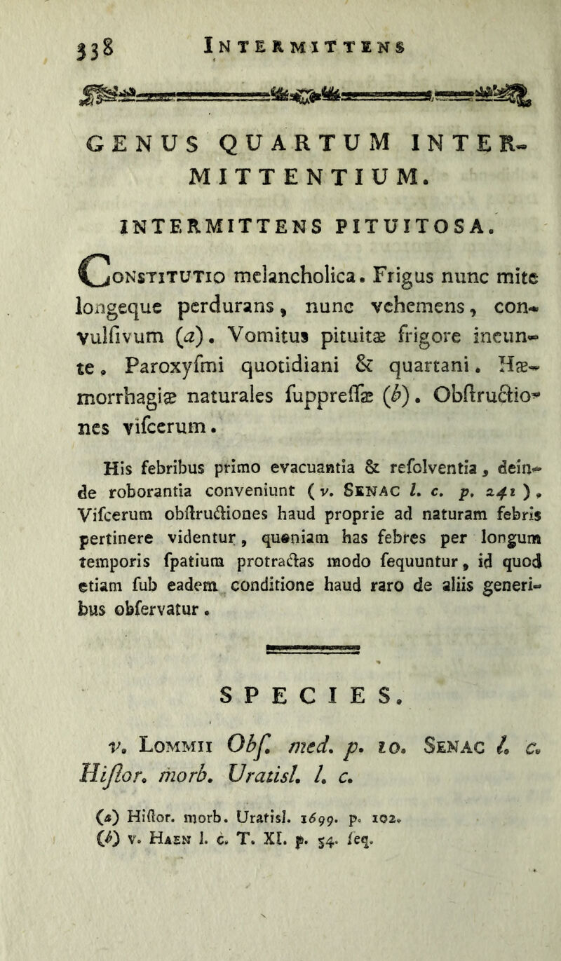 GENUS QUARTUxM INTER^ MITTENTIUM. INTERMITTENS PITUITOSA. djONsTiTUTio melancholica. Frigus nunc mite longequc perdurans, nunc vehemens, con-.» Vulfivum {a). Vomitus pituitas frigore incun- te. Paroxyfmi quotidiani & quartani. Has-- morrhagi® naturales fupprefe (J?). Obftructio’* nes vifccrum. His febribus primo evacuantia & refolventia , deiu^ de roborantia conveniunt ( v, SlNAC l, c, p» Z41 ) ^ Vifcerum obllrudliones haud proprie ad naturam febris pertinere videntur, queniam has febres per longum temporis fpatiuni protractas modo fequuntur, id quod etiam fub eadem, conditione haud raro de aliis generi« bus obfervatur. SPECIES. r. Lommii Ol?Jl med. p, 10, Senac /. a Hijlor^ morb, UratisL /. c. O) Hiftor. morb. Uratisl. i6gg. p, 102» (f) V. Haen I. c. T. XL p. 54. ieq.