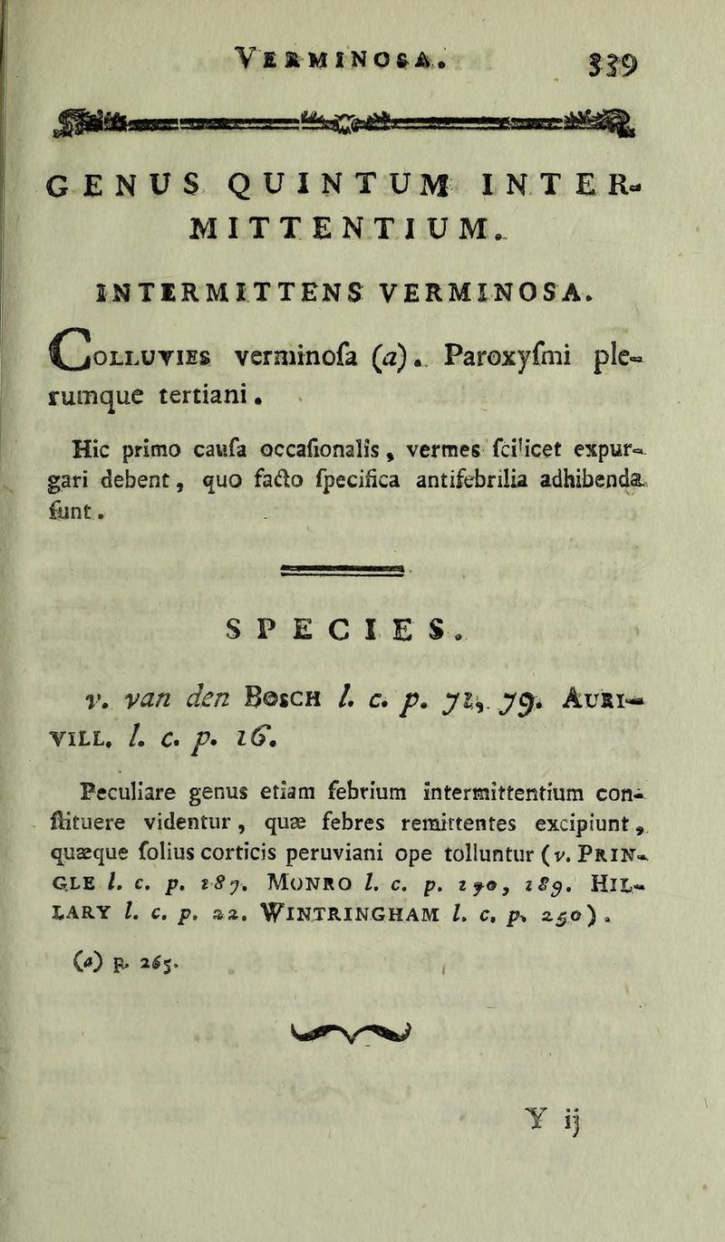 YSKMINOeA. SI9 iMf  rf-‘TMwi GENUS QUINTUM INTER- MITTENTIUM. INTERMITTENS VERMINOSA. C0L1.UTIES veraiinofa (a). Paroxyfnii ple- rumque tertiani. Hic primo cavifa occafionalis, vermes fcih*cet expur»* gari debent, <|uo fado fpecifica antifebrilia adhibenda funt. SPECIES. r. van den Bosch L c* p. Auai'-* VILL. /. a p* iG. Peculiare genus etiam febrium intermittentium con- flituere videntur, quse febres remittentes excipiunt, quaeque folius corticis peruviani ope tolluntur (v. Prin* G.LE /. C. p. MoNRO L C. p, ifOy tS^, Hlt- LARY l, C, p, aa. WlNTRINGHAM U C, 2.50). W p. 2^5, \