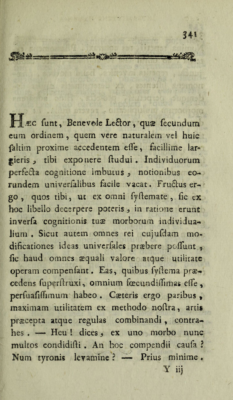 34 funt, Benevde LcQor, qus fecuridum cum ordinem , quem vere naturalem vcl huic faltim proxime accedentem clTe, facillime lar- gieris ^ tibi exponere ftudui . Individuorum perfeSa cognitione imbutus ^ notionibus eo-* rimdem univerfalibus facile vacat . Fru6lus er- go , quos tibi, ut ex omni fyQemate , fic eX hoc libello decerpere poteris ^ in ratione erunt inverfa cognitionis tua^ morborum individua- lium • Sicut autem omnes rei cujufdam mo« dificationes ideas univerfales praebere poffunt., fic haud omnes aequali valore atque utilitate operam compenfant. Eas, quibus fyilema pro- cedens fuperftruxi, omnium fecundiiTimas effe , perfuafiflimum habeo. Cseieris ergo paribus, maximam utilitatem ex methodo noflra, artis praecepta atque regulas combinandi, contra- hes . — Heu 1 dices y ex uno morbo nunc multos condidifti , An hoc compendii caufa ? Num tyronis levamine ? — Prius minime * Y iij