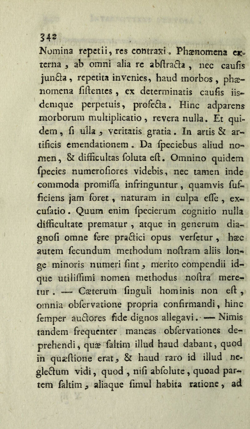 242 Nomina repetii, res contraxi » Phaenomena ck- terna , ab omni alia re abArafla , nec caufis junSa, repetita invenies, haud morbos , phae- nomena fiftentcs , ex determinatis caufis iis- deniquc perpetuis, profeSa. Hinc adparens morborum multiplicatio, revera nulla . Et qui- dem , fi ulla veritatis gratia. In artis & ar- tificis emendationem . Da fpeciebus aliud no- men, & difficultas foluta eff. Omnino quidem fpecies numcrofiorcs videbis, nec tamen inde commoda promiffa infringuntur, quamvis fuf- ficiens jam foret, naturam in culpa efle , ex- cufatio. Quum enim fpecierum cognitio nulla difficultate prematur , atque in generum dia- gnofi omne fere praSici opus verfetur , hic autem fecundum methodum noftram aliis lon- ge minoris numeri fint ^ merito compendii id- que utiliffimi nomen methodus noftra' mere- tur . — Cffiterum finguli hominis non efl: , omnia obfervatione propria confirmandi, hinc femper auftores fide dignos allegavi. Nimis tandem frequenter mancas obfervationes de- prehendi , quae fahim illud haud dabant, quod in qu^ftione erat ^ & haud raro id illud ne- gleSum vidi, quod , nifi abfolutc, quoad par- tem faltimaliaque fimul habita ratione, ad